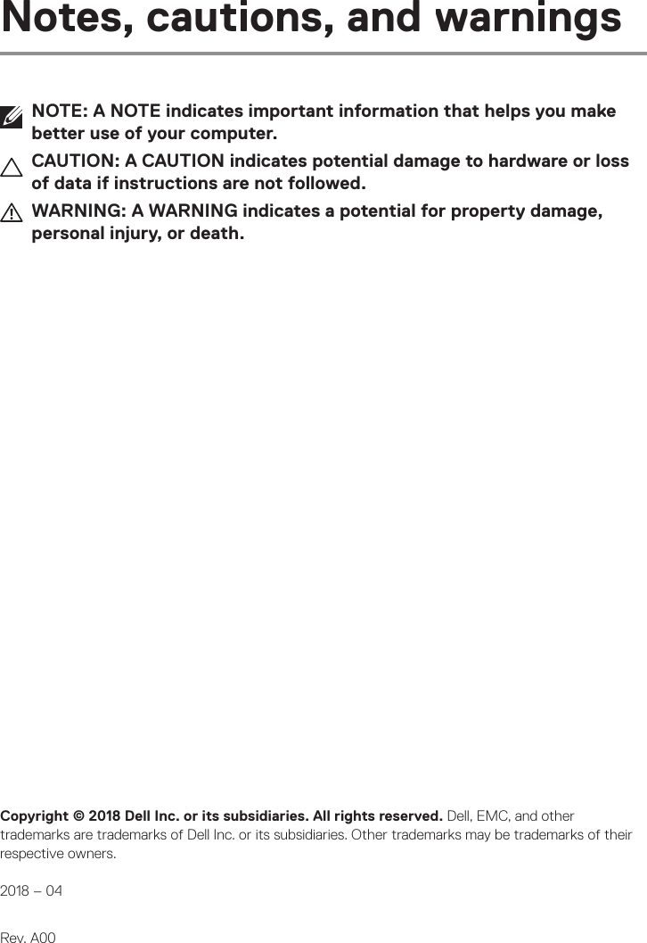 Copyright © 2018 Dell Inc. or its subsidiaries. All rights reserved. Dell, EMC, and other trademarks are trademarks of Dell Inc. or its subsidiaries. Other trademarks may be trademarks of their respective owners.  2018 – 04   Rev. A00Notes, cautions, and warningsNOTE: A NOTE indicates important information that helps you make better use of your computer.CAUTION: A CAUTION indicates potential damage to hardware or loss of data if instructions are not followed.WARNING: A WARNING indicates a potential for property damage, personal injury, or death.