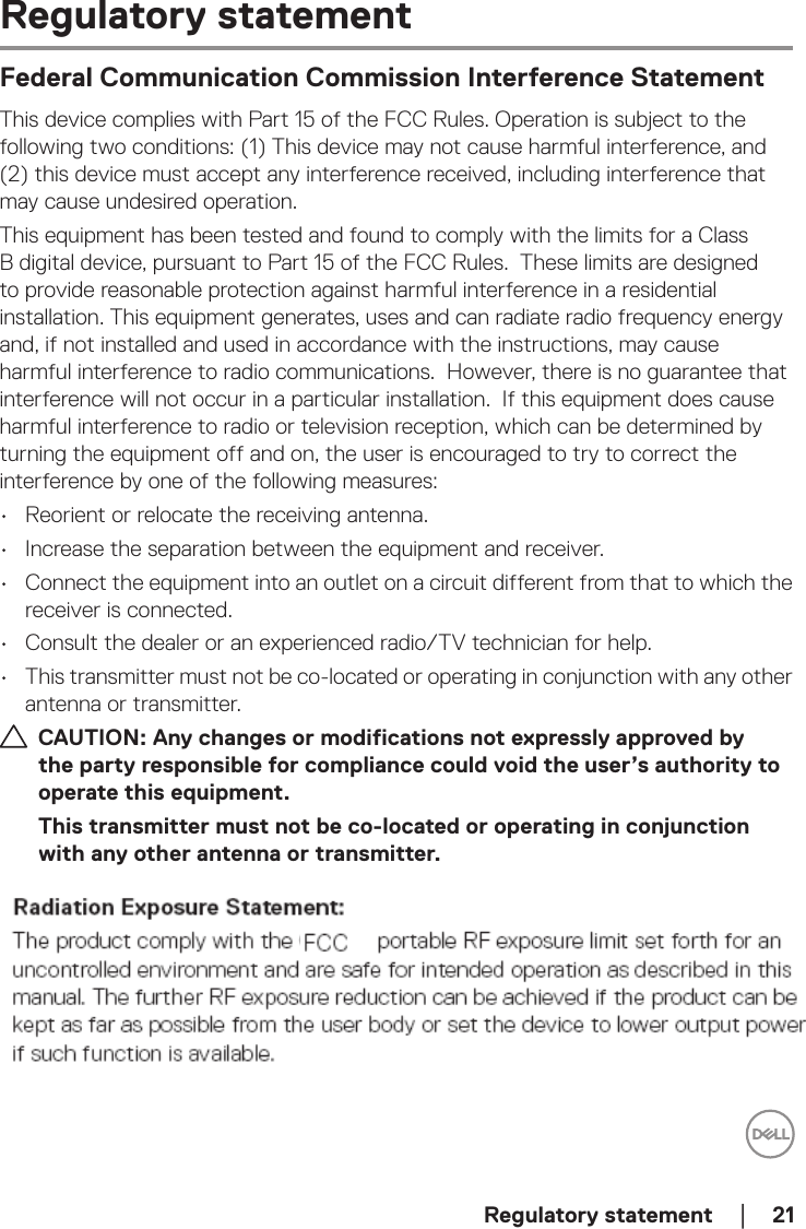  Regulatory statement    │  21Regulatory statementFederal Communication Commission Interference StatementThis device complies with Part 15 of the FCC Rules. Operation is subject to the following two conditions: (1) This device may not cause harmful interference, and (2) this device must accept any interference received, including interference that may cause undesired operation.This equipment has been tested and found to comply with the limits for a Class B digital device, pursuant to Part 15 of the FCC Rules.  These limits are designed to provide reasonable protection against harmful interference in a residential installation. This equipment generates, uses and can radiate radio frequency energy and, if not installed and used in accordance with the instructions, may cause harmful interference to radio communications.  However, there is no guarantee that interference will not occur in a particular installation.  If this equipment does cause harmful interference to radio or television reception, which can be determined by turning the equipment off and on, the user is encouraged to try to correct the interference by one of the following measures:•  Reorient or relocate the receiving antenna.•  Increase the separation between the equipment and receiver.•  Connect the equipment into an outlet on a circuit different from that to which the receiver is connected.•  Consult the dealer or an experienced radio/TV technician for help.•  This transmitter must not be co-located or operating in conjunction with any other antenna or transmitter.CAUTION: Any changes or modifications not expressly approved by the party responsible for compliance could void the user’s authority to operate this equipment.This transmitter must not be co-located or operating in conjunction with any other antenna or transmitter.