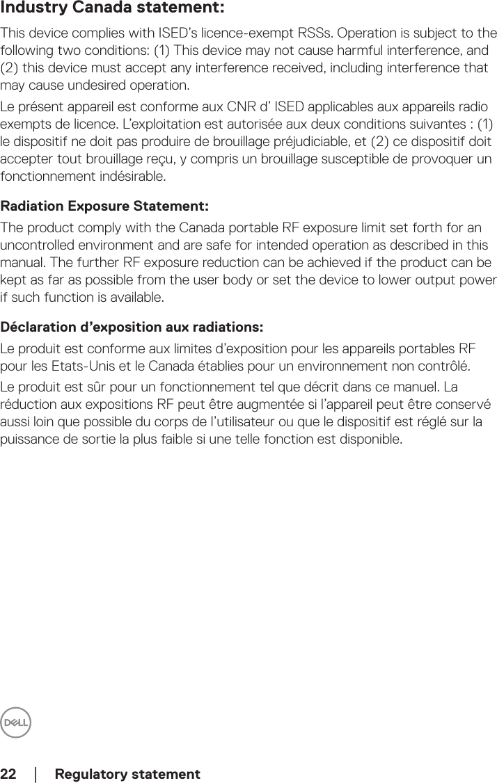 22  │  Regulatory statementIndustry Canada statement:This device complies with ISED’s licence-exempt RSSs. Operation is subject to the following two conditions: (1) This device may not cause harmful interference, and (2) this device must accept any interference received, including interference that may cause undesired operation.Le présent appareil est conforme aux CNR d’ ISED applicables aux appareils radio exempts de licence. L’exploitation est autorisée aux deux conditions suivantes : (1) le dispositif ne doit pas produire de brouillage préjudiciable, et (2) ce dispositif doit accepter tout brouillage reçu, y compris un brouillage susceptible de provoquer un fonctionnement indésirable.Radiation Exposure Statement:The product comply with the Canada portable RF exposure limit set forth for an uncontrolled environment and are safe for intended operation as described in this manual. The further RF exposure reduction can be achieved if the product can be kept as far as possible from the user body or set the device to lower output power if such function is available.Déclaration d’exposition aux radiations:Le produit est conforme aux limites d’exposition pour les appareils portables RF pour les Etats-Unis et le Canada établies pour un environnement non contrôlé.Le produit est sûr pour un fonctionnement tel que décrit dans ce manuel. La réduction aux expositions RF peut être augmentée si l’appareil peut être conservé aussi loin que possible du corps de l’utilisateur ou que le dispositif est réglé sur la puissance de sortie la plus faible si une telle fonction est disponible.