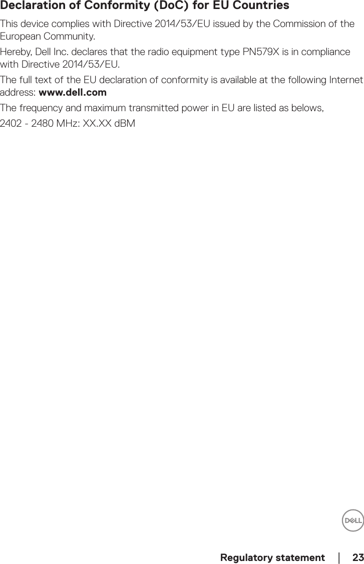  Regulatory statement    │  23Declaration of Conformity (DoC) for EU CountriesThis device complies with Directive 2014/53/EU issued by the Commission of the European Community.Hereby, Dell Inc. declares that the radio equipment type PN579X is in compliance with Directive 2014/53/EU.The full text of the EU declaration of conformity is available at the following Internet address: www.dell.comThe frequency and maximum transmitted power in EU are listed as belows,2402 - 2480 MHz: XX.XX dBM