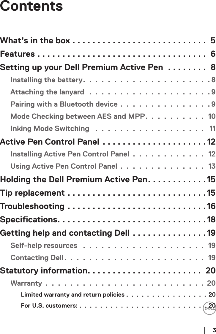        │  3ContentsWhat’s in the box ........................... 5Features .................................. 6Setting up your Dell Premium Active Pen ........ 8Installing the battery. . . . . . . . . . . . . . . . . . . . .8Attaching the lanyard  . . . . . . . . . . . . . . . . . . . . 9Pairing with a Bluetooth device . . . . . . . . . . . . . . . 9Mode Checking between AES and MPP. . . . . . . . . . 10Inking Mode Switching  . . . . . . . . . . . . . . . . . .  11Active Pen Control Panel .....................12Installing Active Pen Control Panel . . . . . . . . . . . . 12Using Active Pen Control Panel . . . . . . . . . . . . . . 13Holding the Dell Premium Active Pen............15Tip replacement ............................15Troubleshooting ............................16Specifications..............................18Getting help and contacting Dell ...............19Self-help resources  . . . . . . . . . . . . . . . . . . . . 19Contacting Dell. . . . . . . . . . . . . . . . . . . . . . . 19Statutory information....................... 20Warranty . . . . . . . . . . . . . . . . . . . . . . . . . . 20Limited warranty and return policies . . . . . . . . . . . . . . . . 20For U.S. customers: . . . . . . . . . . . . . . . . . . . . . . . . . 20