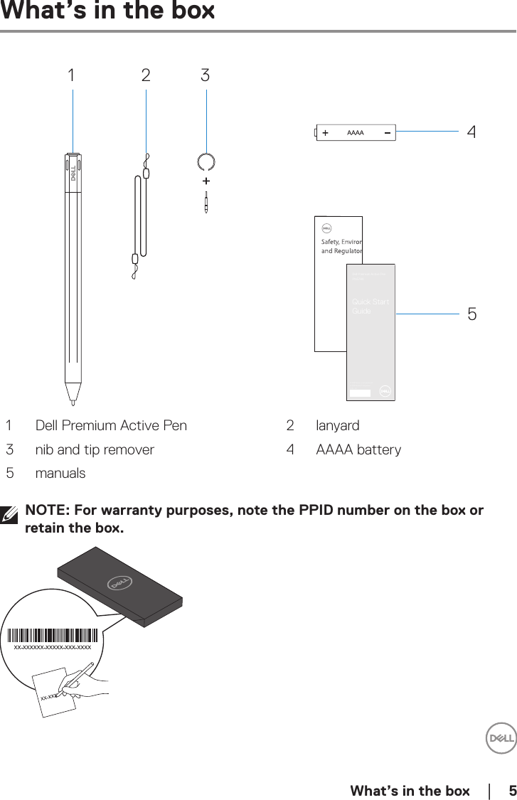  What’s in the box    │  5What’s in the box1 2 345Dell Premium Active PenPN579XQuick Start Guide© 2018 Dell Inc. or its subsidiaries.© 2018 Microsoft Corporation.2018 - 041 Dell Premium Active Pen 2 lanyard3 nib and tip remover 4 AAAA battery5 manualsNOTE: For warranty purposes, note the PPID number on the box or retain the box.
