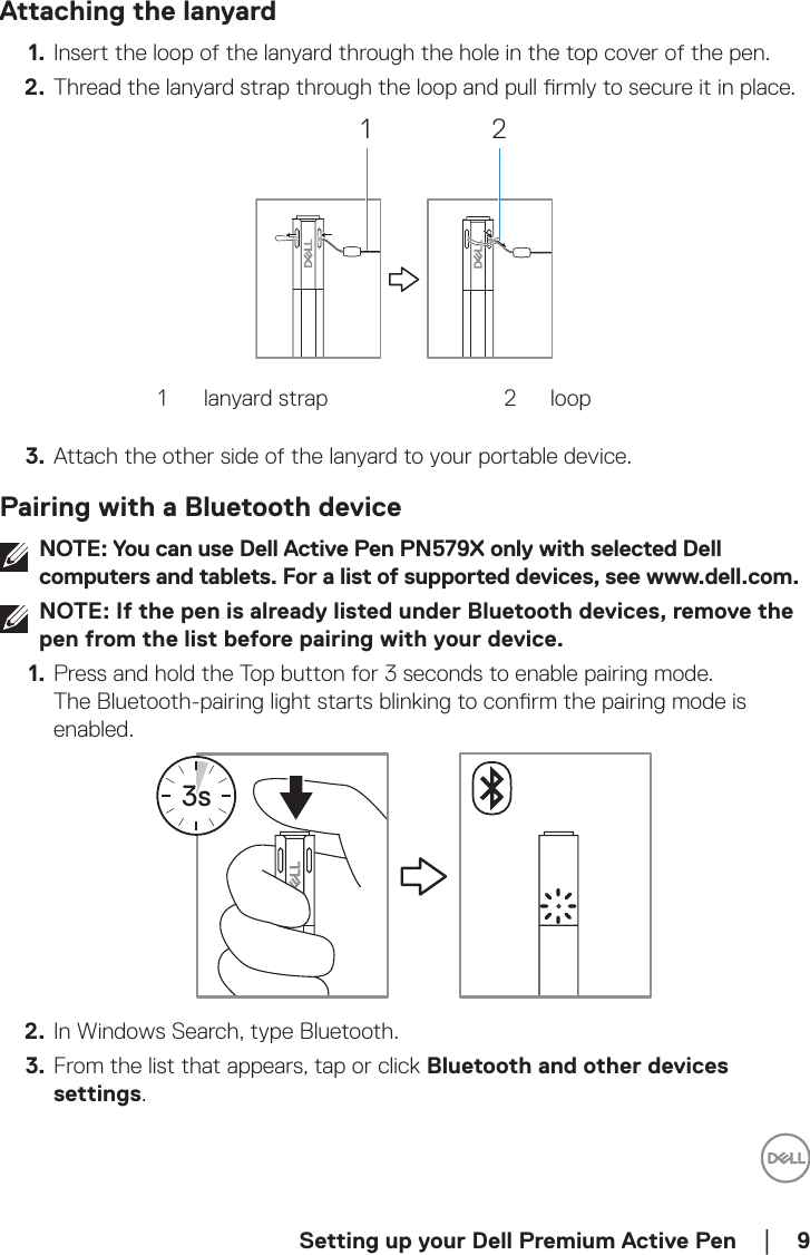  Setting up your Dell Premium Active Pen    │  9Attaching the lanyard1.  Insert the loop of the lanyard through the hole in the top cover of the pen.2.  Thread the lanyard strap through the loop and pull rmly to secure it in place.1 21 lanyard strap 2 loop3.  Attach the other side of the lanyard to your portable device.Pairing with a Bluetooth deviceNOTE: You can use Dell Active Pen PN579X only with selected Dell computers and tablets. For a list of supported devices, see www.dell.com.NOTE: If the pen is already listed under Bluetooth devices, remove the pen from the list before pairing with your device.1.  Press and hold the Top button for 3 seconds to enable pairing mode. The Bluetooth-pairing light starts blinking to conrm the pairing mode is enabled.3s2.  In Windows Search, type Bluetooth.3.  From the list that appears, tap or click Bluetooth and other devices settings.