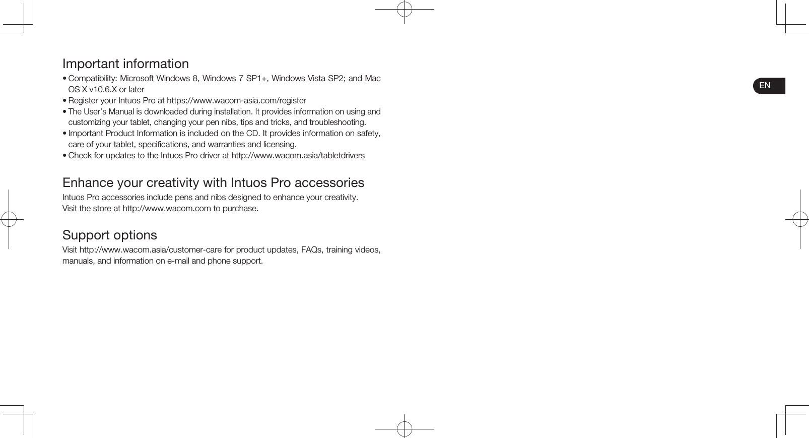 ENImportant information• Compatibility: Microsoft Windows 8, Windows 7 SP1+, Windows Vista SP2; and Mac OS X v10.6.X or later• Register your Intuos Pro at https://www.wacom-asia.com/register• The User’s Manual is downloaded during installation. It provides information on using and customizing your tablet, changing your pen nibs, tips and tricks, and troubleshooting.• Important Product Information is included on the CD. It provides information on safety, care of your tablet, specifications, and warranties and licensing.• Check for updates to the Intuos Pro driver at http://www.wacom.asia/tabletdriversEnhance your creativity with Intuos Pro accessoriesIntuos Pro accessories include pens and nibs designed to enhance your creativity.Visit the store at http://www.wacom.com to purchase.Support optionsVisit http://www.wacom.asia/customer-care for product updates, FAQs, training videos, manuals, and information on e-mail and phone support.