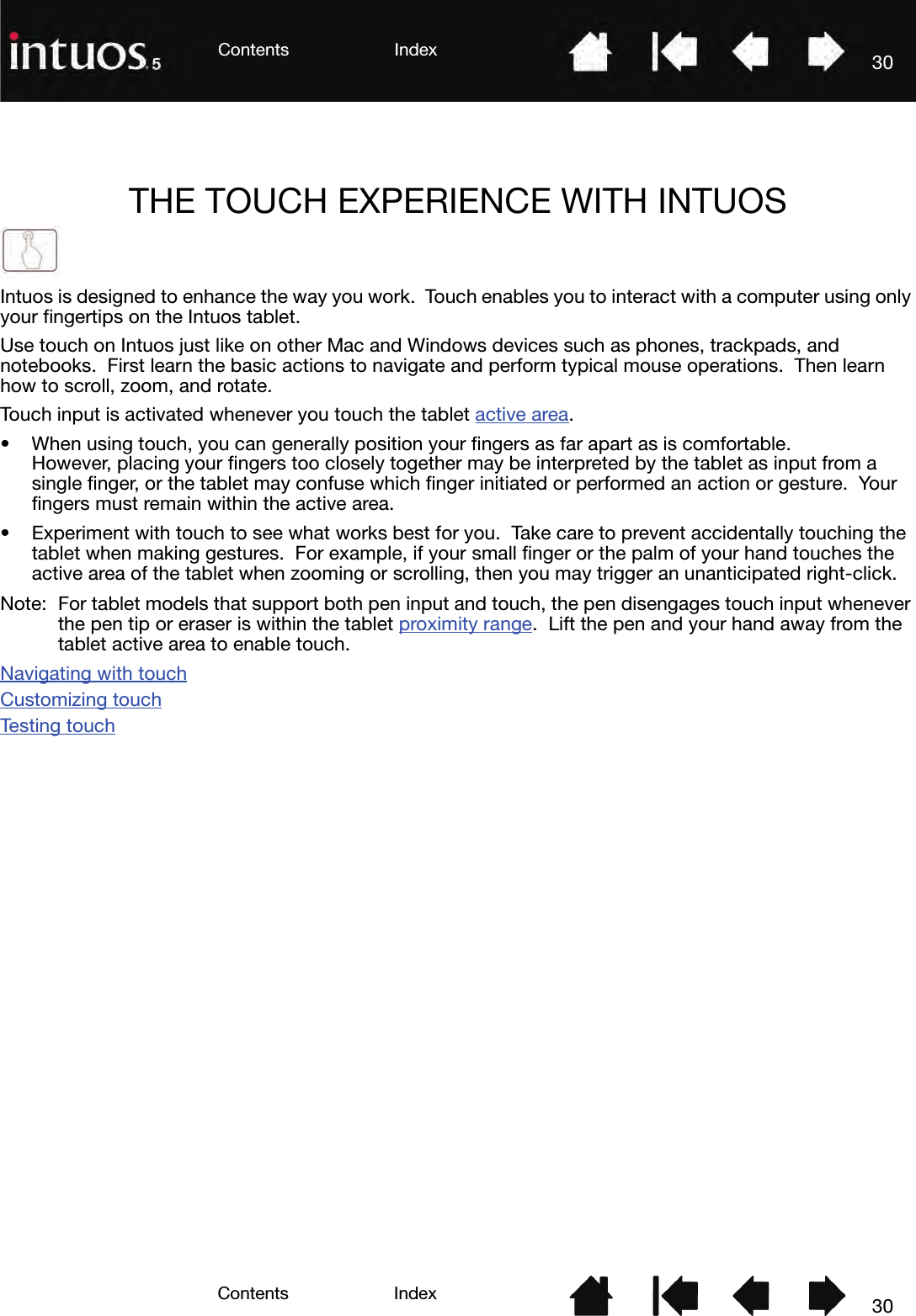 3030IndexContentsIndexContentsTHE TOUCH EXPERIENCE WITH INTUOSIntuos is designed to enhance the way you work.  Touch enables you to interact with a computer using only your fingertips on the Intuos tablet.Use touch on Intuos just like on other Mac and Windows devices such as phones, trackpads, and notebooks.  First learn the basic actions to navigate and perform typical mouse operations.  Then learn how to scroll, zoom, and rotate.Touch input is activated whenever you touch the tablet active area.• When using touch, you can generally position your fingers as far apart as is comfortable.  However, placing your fingers too closely together may be interpreted by the tablet as input from a single finger, or the tablet may confuse which finger initiated or performed an action or gesture.  Your fingers must remain within the active area.• Experiment with touch to see what works best for you.  Take care to prevent accidentally touching the tablet when making gestures.  For example, if your small finger or the palm of your hand touches the active area of the tablet when zooming or scrolling, then you may trigger an unanticipated right-click.Note: For tablet models that support both pen input and touch, the pen disengages touch input whenever the pen tip or eraser is within the tablet proximity range.  Lift the pen and your hand away from the tablet active area to enable touch.Navigating with touchCustomizing touchTes t in g  to u ch