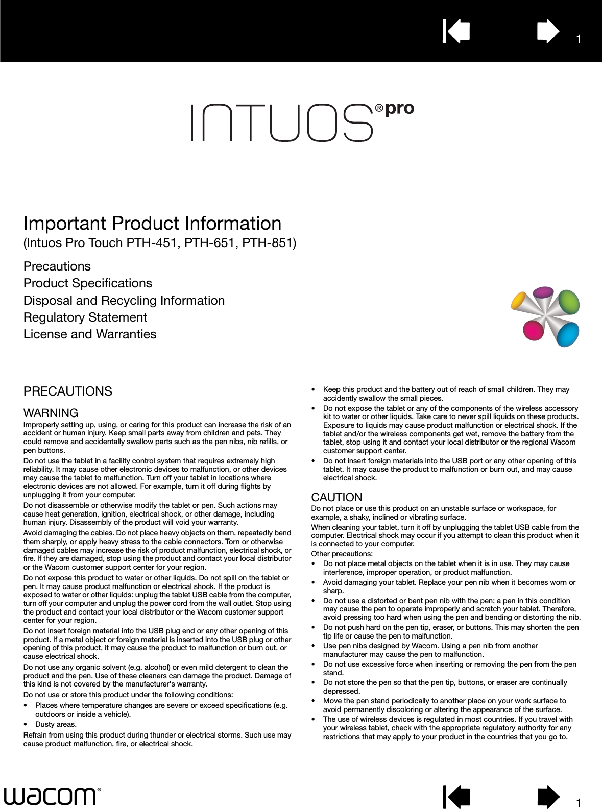 11Important Product Information(Intuos Pro Touch PTH-451, PTH-651, PTH-851)PrecautionsProduct SpecificationsDisposal and Recycling InformationRegulatory StatementLicense and WarrantiesPRECAUTIONSWARNINGImproperly setting up, using, or caring for this product can increase the risk of an accident or human injury. Keep small parts away from children and pets. They could remove and accidentally swallow parts such as the pen nibs, nib refills, or pen buttons. Do not use the tablet in a facility control system that requires extremely high reliability. It may cause other electronic devices to malfunction, or other devices may cause the tablet to malfunction. Turn off your tablet in locations where electronic devices are not allowed. For example, turn it off during flights by unplugging it from your computer.Do not disassemble or otherwise modify the tablet or pen. Such actions may cause heat generation, ignition, electrical shock, or other damage, including human injury. Disassembly of the product will void your warranty.Avoid damaging the cables. Do not place heavy objects on them, repeatedly bend them sharply, or apply heavy stress to the cable connectors. Torn or otherwise damaged cables may increase the risk of product malfunction, electrical shock, or fire. If they are damaged, stop using the product and contact your local distributor or the Wacom customer support center for your region.Do not expose this product to water or other liquids. Do not spill on the tablet or pen. It may cause product malfunction or electrical shock. If the product is exposed to water or other liquids: unplug the tablet USB cable from the computer, turn off your computer and unplug the power cord from the wall outlet. Stop using the product and contact your local distributor or the Wacom customer support center for your region. Do not insert foreign material into the USB plug end or any other opening of this product. If a metal object or foreign material is inserted into the USB plug or other opening of this product, it may cause the product to malfunction or burn out, or cause electrical shock.Do not use any organic solvent (e.g. alcohol) or even mild detergent to clean the product and the pen. Use of these cleaners can damage the product. Damage of this kind is not covered by the manufacturer&apos;s warranty.Do not use or store this product under the following conditions:• Places where temperature changes are severe or exceed specifications (e.g. outdoors or inside a vehicle).• Dusty areas.Refrain from using this product during thunder or electrical storms. Such use may cause product malfunction, fire, or electrical shock.• Keep this product and the battery out of reach of small children. They may accidently swallow the small pieces.• Do not expose the tablet or any of the components of the wireless accessory kit to water or other liquids. Take care to never spill liquids on these products. Exposure to liquids may cause product malfunction or electrical shock. If the tablet and/or the wireless components get wet, remove the battery from the tablet, stop using it and contact your local distributor or the regional Wacom customer support center.• Do not insert foreign materials into the USB port or any other opening of this tablet. It may cause the product to malfunction or burn out, and may cause electrical shock.CAUTIONDo not place or use this product on an unstable surface or workspace, for example, a shaky, inclined or vibrating surface.When cleaning your tablet, turn it off by unplugging the tablet USB cable from the computer. Electrical shock may occur if you attempt to clean this product when it is connected to your computer.Other precautions:• Do not place metal objects on the tablet when it is in use. They may cause interference, improper operation, or product malfunction.• Avoid damaging your tablet. Replace your pen nib when it becomes worn or sharp.• Do not use a distorted or bent pen nib with the pen; a pen in this condition may cause the pen to operate improperly and scratch your tablet. Therefore, avoid pressing too hard when using the pen and bending or distorting the nib.• Do not push hard on the pen tip, eraser, or buttons. This may shorten the pen tip life or cause the pen to malfunction.• Use pen nibs designed by Wacom. Using a pen nib from another manufacturer may cause the pen to malfunction.• Do not use excessive force when inserting or removing the pen from the pen stand.• Do not store the pen so that the pen tip, buttons, or eraser are continually depressed.• Move the pen stand periodically to another place on your work surface to avoid permanently discoloring or altering the appearance of the surface.• The use of wireless devices is regulated in most countries. If you travel with your wireless tablet, check with the appropriate regulatory authority for any restrictions that may apply to your product in the countries that you go to.