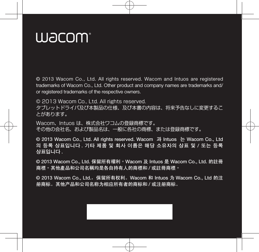 © 2013 Wacom Co., Ltd. All rights reserved. Wacom and Intuos are registered trademarks of Wacom Co., Ltd. Other product and company names are trademarks and/or registered trademarks of the respective owners.© 2013 Wacom Co., Ltd. All rights reserved. タブレットドライバ及び本製品の仕様、及び本書の内容は、将来予告なしに変更することがあります。Wacom、Intuos は、株式会社ワコムの登録商標です。その他の会社名、および製品名は、一般に各社の商標、または登録商標です。© 2013 Wacom Co., Ltd. All rights reserved. Wacom  ၇ Intuos  ᗟ Wacom Co., Ltd ⪣ ᠼᮨ ␌㞧⫐ᘓᘯ .  ᅻ㐋 ⭧㟓 ὚ 㧗⏷ ⪿᳏⪋ 㢿ᙄ ⓗ⩫⫛⪣ ␌㞧 ὚ / ᥛᗟ ᠼᮨ ␌㞧⫐ᘓᘯ .© 2013 Wacom Co., Ltd. ֱ⬭᠔᳝⃞߽ȯWacom ঞ Intuos ᰃ Wacom Co., Ltd. ⱘ䀏ݞଚ῭ȯ݊Ҫ⫶ક੠݀ৌৡ々ഛᰃ৘㞾ᣕ᳝Ҏⱘଚ῭੠ /៪䀏ݞଚ῭ȯ© 2013 Wacom Co., Ltd.ˈֱ⬭᠔᳝ᴗ߽ǄWacom ੠ Intuos ЎWacom Co., Ltd ⱘ⊼ݠଚᷛǄ݊Ҫѻક੠݀ৌৡ⿄ЎⳌᑨ᠔᳝㗙ⱘଚᷛ੠ / ៪⊼ݠଚᷛǄ