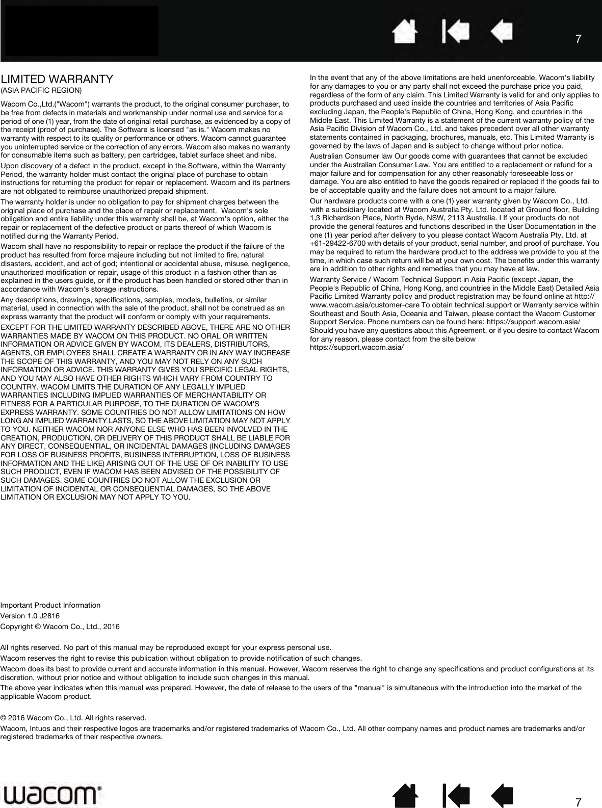 77LIMITED WARRANTY (ASIA PACIFIC REGION)Wacom Co.,Ltd.(&quot;Wacom&quot;) warrants the product, to the original consumer purchaser, to be free from defects in materials and workmanship under normal use and service for a period of one (1) year, from the date of original retail purchase, as evidenced by a copy of the receipt (proof of purchase). The Software is licensed &quot;as is.&quot; Wacom makes no warranty with respect to its quality or performance or others. Wacom cannot guarantee you uninterrupted service or the correction of any errors. Wacom also makes no warranty for consumable items such as battery, pen cartridges, tablet surface sheet and nibs.Upon discovery of a defect in the product, except in the Software, within the Warranty Period, the warranty holder must contact the original place of purchase to obtain instructions for returning the product for repair or replacement. Wacom and its partners are not obligated to reimburse unauthorized prepaid shipment.The warranty holder is under no obligation to pay for shipment charges between the original place of purchase and the place of repair or replacement.  Wacom&apos;s sole obligation and entire liability under this warranty shall be, at Wacom&apos;s option, either the repair or replacement of the defective product or parts thereof of which Wacom is notified during the Warranty Period.Wacom shall have no responsibility to repair or replace the product if the failure of the product has resulted from force majeure including but not limited to fire, natural disasters, accident, and act of god; intentional or accidental abuse, misuse, negligence, unauthorized modification or repair, usage of this product in a fashion other than as explained in the users guide, or if the product has been handled or stored other than in accordance with Wacom&apos;s storage instructions.Any descriptions, drawings, specifications, samples, models, bulletins, or similar material, used in connection with the sale of the product, shall not be construed as an express warranty that the product will conform or comply with your requirements.EXCEPT FOR THE LIMITED WARRANTY DESCRIBED ABOVE, THERE ARE NO OTHER WARRANTIES MADE BY WACOM ON THIS PRODUCT. NO ORAL OR WRITTEN INFORMATION OR ADVICE GIVEN BY WACOM, ITS DEALERS, DISTRIBUTORS, AGENTS, OR EMPLOYEES SHALL CREATE A WARRANTY OR IN ANY WAY INCREASE THE SCOPE OF THIS WARRANTY, AND YOU MAY NOT RELY ON ANY SUCH INFORMATION OR ADVICE. THIS WARRANTY GIVES YOU SPECIFIC LEGAL RIGHTS, AND YOU MAY ALSO HAVE OTHER RIGHTS WHICH VARY FROM COUNTRY TO COUNTRY. WACOM LIMITS THE DURATION OF ANY LEGALLY IMPLIED WARRANTIES INCLUDING IMPLIED WARRANTIES OF MERCHANTABILITY OR FITNESS FOR A PARTICULAR PURPOSE, TO THE DURATION OF WACOM&apos;S EXPRESS WARRANTY. SOME COUNTRIES DO NOT ALLOW LIMITATIONS ON HOW LONG AN IMPLIED WARRANTY LASTS, SO THE ABOVE LIMITATION MAY NOT APPLY TO YOU. NEITHER WACOM NOR ANYONE ELSE WHO HAS BEEN INVOLVED IN THE CREATION, PRODUCTION, OR DELIVERY OF THIS PRODUCT SHALL BE LIABLE FOR ANY DIRECT, CONSEQUENTIAL, OR INCIDENTAL DAMAGES (INCLUDING DAMAGES FOR LOSS OF BUSINESS PROFITS, BUSINESS INTERRUPTION, LOSS OF BUSINESS INFORMATION AND THE LIKE) ARISING OUT OF THE USE OF OR INABILITY TO USE SUCH PRODUCT, EVEN IF WACOM HAS BEEN ADVISED OF THE POSSIBILITY OF SUCH DAMAGES. SOME COUNTRIES DO NOT ALLOW THE EXCLUSION OR LIMITATION OF INCIDENTAL OR CONSEQUENTIAL DAMAGES, SO THE ABOVE LIMITATION OR EXCLUSION MAY NOT APPLY TO YOU.In the event that any of the above limitations are held unenforceable, Wacom&apos;s liability for any damages to you or any party shall not exceed the purchase price you paid, regardless of the form of any claim. This Limited Warranty is valid for and only applies to products purchased and used inside the countries and territories of Asia Pacific excluding Japan, the People&apos;s Republic of China, Hong Kong, and countries in the Middle East. This Limited Warranty is a statement of the current warranty policy of the Asia Pacific Division of Wacom Co., Ltd. and takes precedent over all other warranty statements contained in packaging, brochures, manuals, etc. This Limited Warranty is governed by the laws of Japan and is subject to change without prior notice.Australian Consumer law Our goods come with guarantees that cannot be excluded under the Australian Consumer Law. You are entitled to a replacement or refund for a major failure and for compensation for any other reasonably foreseeable loss or damage. You are also entitled to have the goods repaired or replaced if the goods fail to be of acceptable quality and the failure does not amount to a major failure. Our hardware products come with a one (1) year warranty given by Wacom Co., Ltd. with a subsidiary located at Wacom Australia Pty. Ltd. located at Ground floor, Building 1,3 Richardson Place, North Ryde, NSW, 2113 Australia. I If your products do not provide the general features and functions described in the User Documentation in the one (1) year period after delivery to you please contact Wacom Australia Pty. Ltd. at +61-29422-6700 with details of your product, serial number, and proof of purchase. You may be required to return the hardware product to the address we provide to you at the time, in which case such return will be at your own cost. The benefits under this warranty are in addition to other rights and remedies that you may have at law.Warranty Service / Wacom Technical Support in Asia Pacific (except Japan, the People&apos;s Republic of China, Hong Kong, and countries in the Middle East) Detailed Asia Pacific Limited Warranty policy and product registration may be found online at http://www.wacom.asia/customer-care To obtain technical support or Warranty service within Southeast and South Asia, Oceania and Taiwan, please contact the Wacom Customer Support Service. Phone numbers can be found here: https://support.wacom.asia/ Should you have any questions about this Agreement, or if you desire to contact Wacom for any reason, please contact from the site below https://support.wacom.asia/Important Product InformationVersion 1.0 J2816Copyright © Wacom Co., Ltd., 2016All rights reserved. No part of this manual may be reproduced except for your express personal use.Wacom reserves the right to revise this publication without obligation to provide notification of such changes.Wacom does its best to provide current and accurate information in this manual. However, Wacom reserves the right to change any specifications and product configurations at its discretion, without prior notice and without obligation to include such changes in this manual.The above year indicates when this manual was prepared. However, the date of release to the users of the &quot;manual&quot; is simultaneous with the introduction into the market of the applicable Wacom product.© 2016 Wacom Co., Ltd. All rights reserved.Wacom, Intuos and their respective logos are trademarks and/or registered trademarks of Wacom Co., Ltd. All other company names and product names are trademarks and/or registered trademarks of their respective owners.