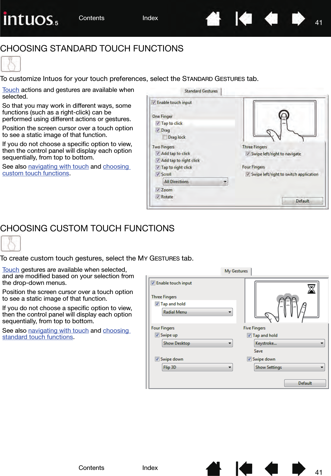 41IndexContents41IndexContentsCHOOSING STANDARD TOUCH FUNCTIONSTo customize Intuos for your touch preferences, select the STANDARD GESTURES tab.CHOOSING CUSTOM TOUCH FUNCTIONSTo create custom touch gestures, select the MY GESTURES tab.To u c h  actions and gestures are available when selected.So that you may work in different ways, some functions (such as a right-click) can be performed using different actions or gestures.Position the screen cursor over a touch option to see a static image of that function.If you do not choose a specific option to view, then the control panel will display each option sequentially, from top to bottom.See also navigating with touch and choosing custom touch functions.To u c h  gestures are available when selected, and are modified based on your selection from the drop-down menus.Position the screen cursor over a touch option to see a static image of that function.If you do not choose a specific option to view, then the control panel will display each option sequentially, from top to bottom.See also navigating with touch and choosing standard touch functions.