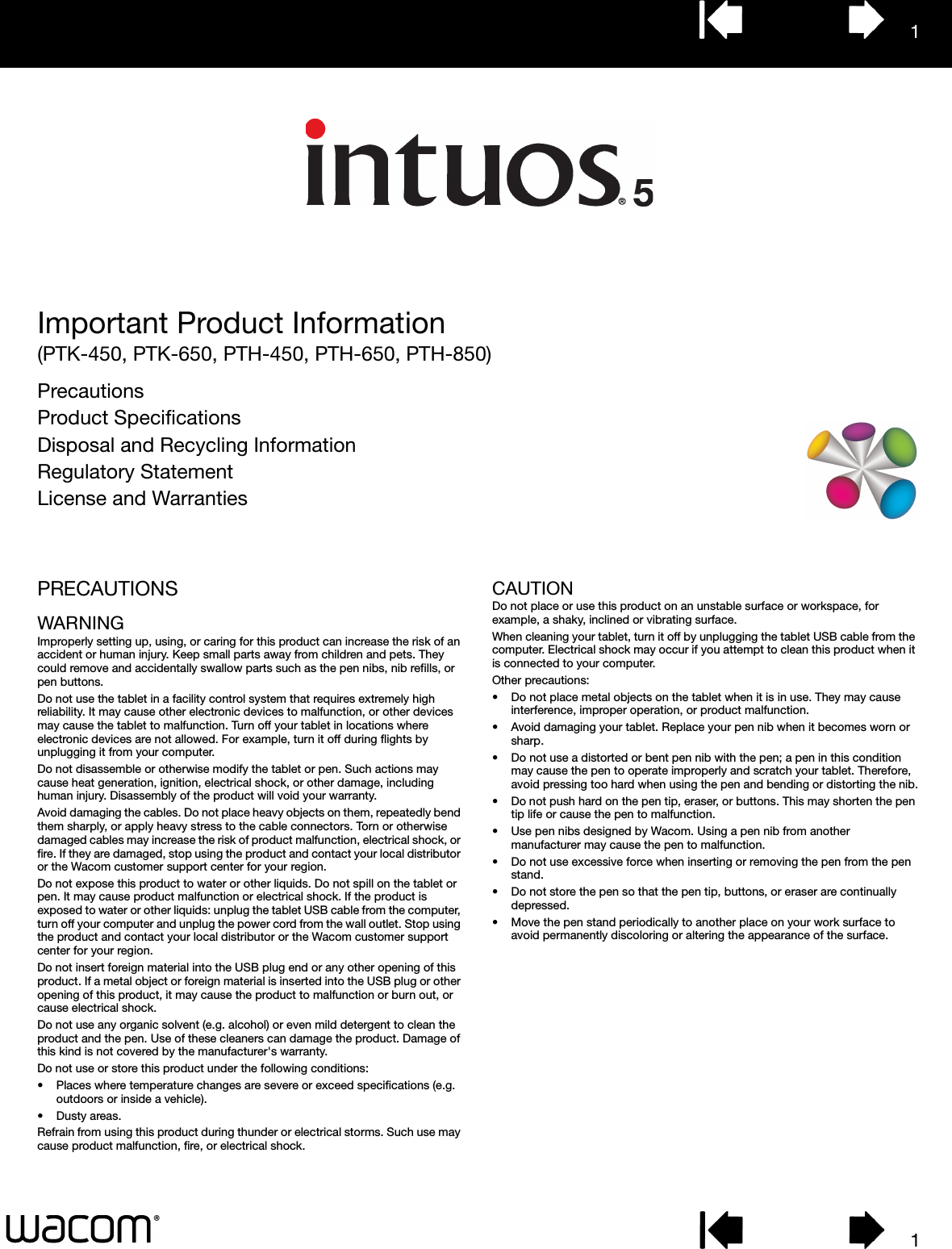11Important Product Information(PTK-450, PTK-650, PTH-450, PTH-650, PTH-850)PrecautionsProduct SpecificationsDisposal and Recycling InformationRegulatory StatementLicense and WarrantiesPRECAUTIONSWARNINGImproperly setting up, using, or caring for this product can increase the risk of an accident or human injury. Keep small parts away from children and pets. They could remove and accidentally swallow parts such as the pen nibs, nib refills, or pen buttons. Do not use the tablet in a facility control system that requires extremely high reliability. It may cause other electronic devices to malfunction, or other devices may cause the tablet to malfunction. Turn off your tablet in locations where electronic devices are not allowed. For example, turn it off during flights by unplugging it from your computer.Do not disassemble or otherwise modify the tablet or pen. Such actions may cause heat generation, ignition, electrical shock, or other damage, including human injury. Disassembly of the product will void your warranty.Avoid damaging the cables. Do not place heavy objects on them, repeatedly bend them sharply, or apply heavy stress to the cable connectors. Torn or otherwise damaged cables may increase the risk of product malfunction, electrical shock, or fire. If they are damaged, stop using the product and contact your local distributor or the Wacom customer support center for your region.Do not expose this product to water or other liquids. Do not spill on the tablet or pen. It may cause product malfunction or electrical shock. If the product is exposed to water or other liquids: unplug the tablet USB cable from the computer, turn off your computer and unplug the power cord from the wall outlet. Stop using the product and contact your local distributor or the Wacom customer support center for your region. Do not insert foreign material into the USB plug end or any other opening of this product. If a metal object or foreign material is inserted into the USB plug or other opening of this product, it may cause the product to malfunction or burn out, or cause electrical shock.Do not use any organic solvent (e.g. alcohol) or even mild detergent to clean the product and the pen. Use of these cleaners can damage the product. Damage of this kind is not covered by the manufacturer&apos;s warranty.Do not use or store this product under the following conditions:• Places where temperature changes are severe or exceed specifications (e.g. outdoors or inside a vehicle).•Dusty areas.Refrain from using this product during thunder or electrical storms. Such use may cause product malfunction, fire, or electrical shock.CAUTIONDo not place or use this product on an unstable surface or workspace, for example, a shaky, inclined or vibrating surface.When cleaning your tablet, turn it off by unplugging the tablet USB cable from the computer. Electrical shock may occur if you attempt to clean this product when it is connected to your computer.Other precautions:• Do not place metal objects on the tablet when it is in use. They may cause interference, improper operation, or product malfunction.• Avoid damaging your tablet. Replace your pen nib when it becomes worn or sharp.• Do not use a distorted or bent pen nib with the pen; a pen in this condition may cause the pen to operate improperly and scratch your tablet. Therefore, avoid pressing too hard when using the pen and bending or distorting the nib.• Do not push hard on the pen tip, eraser, or buttons. This may shorten the pen tip life or cause the pen to malfunction.• Use pen nibs designed by Wacom. Using a pen nib from another manufacturer may cause the pen to malfunction.• Do not use excessive force when inserting or removing the pen from the pen stand.• Do not store the pen so that the pen tip, buttons, or eraser are continually depressed.• Move the pen stand periodically to another place on your work surface to avoid permanently discoloring or altering the appearance of the surface.