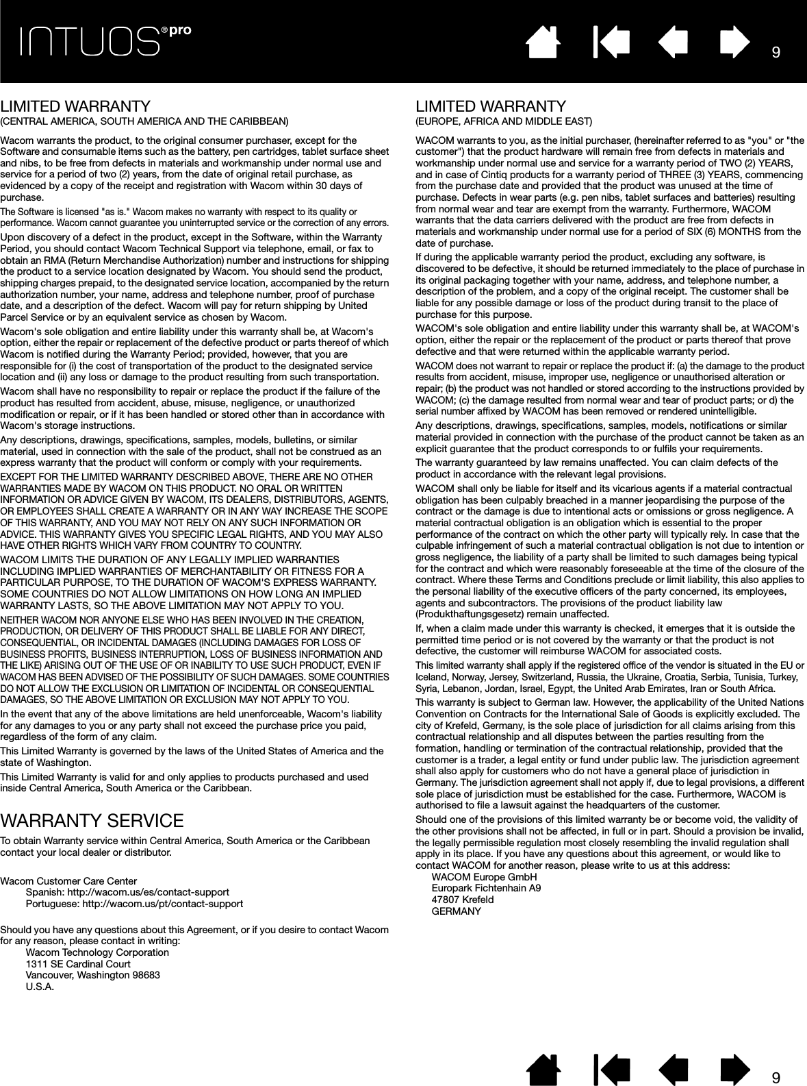 99LIMITED WARRANTY(CENTRAL AMERICA, SOUTH AMERICA AND THE CARIBBEAN)Wacom warrants the product, to the original consumer purchaser, except for the Software and consumable items such as the battery, pen cartridges, tablet surface sheet and nibs, to be free from defects in materials and workmanship under normal use and service for a period of two (2) years, from the date of original retail purchase, as evidenced by a copy of the receipt and registration with Wacom within 30 days of purchase. The Software is licensed &quot;as is.&quot; Wacom makes no warranty with respect to its quality or performance. Wacom cannot guarantee you uninterrupted service or the correction of any errors. Upon discovery of a defect in the product, except in the Software, within the Warranty Period, you should contact Wacom Technical Support via telephone, email, or fax to obtain an RMA (Return Merchandise Authorization) number and instructions for shipping the product to a service location designated by Wacom. You should send the product, shipping charges prepaid, to the designated service location, accompanied by the return authorization number, your name, address and telephone number, proof of purchase date, and a description of the defect. Wacom will pay for return shipping by United Parcel Service or by an equivalent service as chosen by Wacom. Wacom&apos;s sole obligation and entire liability under this warranty shall be, at Wacom&apos;s option, either the repair or replacement of the defective product or parts thereof of which Wacom is notified during the Warranty Period; provided, however, that you are responsible for (i) the cost of transportation of the product to the designated service location and (ii) any loss or damage to the product resulting from such transportation. Wacom shall have no responsibility to repair or replace the product if the failure of the product has resulted from accident, abuse, misuse, negligence, or unauthorized modification or repair, or if it has been handled or stored other than in accordance with Wacom&apos;s storage instructions. Any descriptions, drawings, specifications, samples, models, bulletins, or similar material, used in connection with the sale of the product, shall not be construed as an express warranty that the product will conform or comply with your requirements. EXCEPT FOR THE LIMITED WARRANTY DESCRIBED ABOVE, THERE ARE NO OTHER WARRANTIES MADE BY WACOM ON THIS PRODUCT. NO ORAL OR WRITTEN INFORMATION OR ADVICE GIVEN BY WACOM, ITS DEALERS, DISTRIBUTORS, AGENTS, OR EMPLOYEES SHALL CREATE A WARRANTY OR IN ANY WAY INCREASE THE SCOPE OF THIS WARRANTY, AND YOU MAY NOT RELY ON ANY SUCH INFORMATION OR ADVICE. THIS WARRANTY GIVES YOU SPECIFIC LEGAL RIGHTS, AND YOU MAY ALSO HAVE OTHER RIGHTS WHICH VARY FROM COUNTRY TO COUNTRY. WACOM LIMITS THE DURATION OF ANY LEGALLY IMPLIED WARRANTIES INCLUDING IMPLIED WARRANTIES OF MERCHANTABILITY OR FITNESS FOR A PARTICULAR PURPOSE, TO THE DURATION OF WACOM&apos;S EXPRESS WARRANTY. SOME COUNTRIES DO NOT ALLOW LIMITATIONS ON HOW LONG AN IMPLIED WARRANTY LASTS, SO THE ABOVE LIMITATION MAY NOT APPLY TO YOU. NEITHER WACOM NOR ANYONE ELSE WHO HAS BEEN INVOLVED IN THE CREATION, PRODUCTION, OR DELIVERY OF THIS PRODUCT SHALL BE LIABLE FOR ANY DIRECT, CONSEQUENTIAL, OR INCIDENTAL DAMAGES (INCLUDING DAMAGES FOR LOSS OF BUSINESS PROFITS, BUSINESS INTERRUPTION, LOSS OF BUSINESS INFORMATION AND THE LIKE) ARISING OUT OF THE USE OF OR INABILITY TO USE SUCH PRODUCT, EVEN IF WACOM HAS BEEN ADVISED OF THE POSSIBILITY OF SUCH DAMAGES. SOME COUNTRIES DO NOT ALLOW THE EXCLUSION OR LIMITATION OF INCIDENTAL OR CONSEQUENTIAL DAMAGES, SO THE ABOVE LIMITATION OR EXCLUSION MAY NOT APPLY TO YOU. In the event that any of the above limitations are held unenforceable, Wacom&apos;s liability for any damages to you or any party shall not exceed the purchase price you paid, regardless of the form of any claim. This Limited Warranty is governed by the laws of the United States of America and the state of Washington. This Limited Warranty is valid for and only applies to products purchased and used inside Central America, South America or the Caribbean.WARRANTY SERVICETo obtain Warranty service within Central America, South America or the Caribbean contact your local dealer or distributor.Wacom Customer Care CenterSpanish: http://wacom.us/es/contact-supportPortuguese: http://wacom.us/pt/contact-supportShould you have any questions about this Agreement, or if you desire to contact Wacom for any reason, please contact in writing:Wacom Technology Corporation 1311 SE Cardinal Court Vancouver, Washington 98683 U.S.A.LIMITED WARRANTY (EUROPE, AFRICA AND MIDDLE EAST)WACOM warrants to you, as the initial purchaser, (hereinafter referred to as &quot;you&quot; or &quot;the customer&quot;) that the product hardware will remain free from defects in materials and workmanship under normal use and service for a warranty period of TWO (2) YEARS, and in case of Cintiq products for a warranty period of THREE (3) YEARS, commencing from the purchase date and provided that the product was unused at the time of purchase. Defects in wear parts (e.g. pen nibs, tablet surfaces and batteries) resulting from normal wear and tear are exempt from the warranty. Furthermore, WACOM warrants that the data carriers delivered with the product are free from defects in materials and workmanship under normal use for a period of SIX (6) MONTHS from the date of purchase.If during the applicable warranty period the product, excluding any software, is discovered to be defective, it should be returned immediately to the place of purchase in its original packaging together with your name, address, and telephone number, a description of the problem, and a copy of the original receipt. The customer shall be liable for any possible damage or loss of the product during transit to the place of purchase for this purpose. WACOM&apos;s sole obligation and entire liability under this warranty shall be, at WACOM&apos;s option, either the repair or the replacement of the product or parts thereof that prove defective and that were returned within the applicable warranty period.WACOM does not warrant to repair or replace the product if: (a) the damage to the product results from accident, misuse, improper use, negligence or unauthorised alteration or repair; (b) the product was not handled or stored according to the instructions provided by WACOM; (c) the damage resulted from normal wear and tear of product parts; or d) the serial number affixed by WACOM has been removed or rendered unintelligible.Any descriptions, drawings, specifications, samples, models, notifications or similar material provided in connection with the purchase of the product cannot be taken as an explicit guarantee that the product corresponds to or fulfils your requirements. The warranty guaranteed by law remains unaffected. You can claim defects of the product in accordance with the relevant legal provisions.WACOM shall only be liable for itself and its vicarious agents if a material contractual obligation has been culpably breached in a manner jeopardising the purpose of the contract or the damage is due to intentional acts or omissions or gross negligence. A material contractual obligation is an obligation which is essential to the proper performance of the contract on which the other party will typically rely. In case that the culpable infringement of such a material contractual obligation is not due to intention or gross negligence, the liability of a party shall be limited to such damages being typical for the contract and which were reasonably foreseeable at the time of the closure of the contract. Where these Terms and Conditions preclude or limit liability, this also applies to the personal liability of the executive officers of the party concerned, its employees, agents and subcontractors. The provisions of the product liability law (Produkthaftungsgesetz) remain unaffected.If, when a claim made under this warranty is checked, it emerges that it is outside the permitted time period or is not covered by the warranty or that the product is not defective, the customer will reimburse WACOM for associated costs.This limited warranty shall apply if the registered office of the vendor is situated in the EU or Iceland, Norway, Jersey, Switzerland, Russia, the Ukraine, Croatia, Serbia, Tunisia, Turkey, Syria, Lebanon, Jordan, Israel, Egypt, the United Arab Emirates, Iran or South Africa.This warranty is subject to German law. However, the applicability of the United Nations Convention on Contracts for the International Sale of Goods is explicitly excluded. The city of Krefeld, Germany, is the sole place of jurisdiction for all claims arising from this contractual relationship and all disputes between the parties resulting from the formation, handling or termination of the contractual relationship, provided that the customer is a trader, a legal entity or fund under public law. The jurisdiction agreement shall also apply for customers who do not have a general place of jurisdiction in Germany. The jurisdiction agreement shall not apply if, due to legal provisions, a different sole place of jurisdiction must be established for the case. Furthermore, WACOM is authorised to file a lawsuit against the headquarters of the customer. Should one of the provisions of this limited warranty be or become void, the validity of the other provisions shall not be affected, in full or in part. Should a provision be invalid, the legally permissible regulation most closely resembling the invalid regulation shall apply in its place. If you have any questions about this agreement, or would like to contact WACOM for another reason, please write to us at this address:WACOM Europe GmbHEuropark Fichtenhain A947807 KrefeldGERMANY