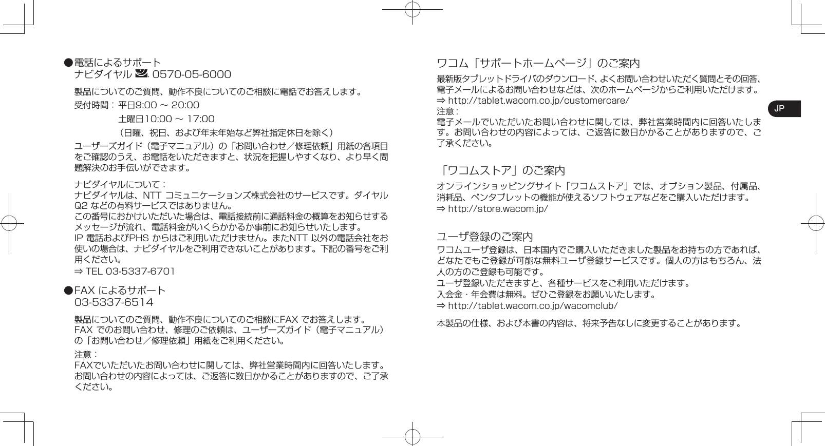 JP● 電話によるサポートナビダイヤル   0570-05-6000製品についてのご質問、動作不良についてのご相談に電話でお答えします。受付時間： 平日9:00 ∼ 20:00  土曜日10:00 ∼ 17:00（日曜、祝日、および年末年始など弊社指定休日を除く）ユーザーズガイド（電子マニュアル）の「お問い合わせ／修理依頼」用紙の各項目をご確認のうえ、お電話をいただきますと、状況を把握しやすくなり、より早く問題解決のお手伝いができます。ナビダイヤルについて：ナビダイヤルは、NTT コミュニケーションズ株式会社のサービスです。ダイヤルQ2 などの有料サービスではありません。この番号におかけいただいた場合は、電話接続前に通話料金の概算をお知らせするメッセージが流れ、電話料金がいくらかかるか事前にお知らせいたします。IP 電話およびPHS からはご利用いただけません。またNTT 以外の電話会社をお使いの場合は、ナビダイヤルをご利用できないことがあります。下記の番号をご利用ください。⇒ TEL 03-5337-6701● FAX によるサポート03-5337-6514製品についてのご質問、動作不良についてのご相談にFAX でお答えします。FAX でのお問い合わせ、修理のご依頼は、ユーザーズガイド（電子マニュアル）の「お問い合わせ／修理依頼」用紙をご利用ください。注意：FAXでいただいたお問い合わせに関しては、弊社営業時間内に回答いたします。お問い合わせの内容によっては、ご返答に数日かかることがありますので、ご了承ください。ワコム「サポートホームページ」のご案内最新版タブレットドライバのダウンロード、よくお問い合わせいただく質問とその回答、電子メールによるお問い合わせなどは、次のホームページからご利用いただけます。⇒ http://tablet.wacom.co.jp/customercare/注意 :電子メールでいただいたお問い合わせに関しては、弊社営業時間内に回答いたします。お問い合わせの内容によっては、ご返答に数日かかることがありますので、ご了承ください。「ワコムストア」のご案内オンラインショッピングサイト「ワコムストア」では、オプション製品、付属品、消耗品、ペンタブレットの機能が使えるソフトウェアなどをご購入いただけます。⇒ http://store.wacom.jp/ユーザ登録のご案内ワコムユーザ登録は、日本国内でご購入いただきました製品をお持ちの方であれば、どなたでもご登録が可能な無料ユーザ登録サービスです。個人の方はもちろん、法人の方のご登録も可能です。ユーザ登録いただきますと、各種サービスをご利用いただけます。入会金・年会費は無料。ぜひご登録をお願いいたします。⇒ http://tablet.wacom.co.jp/wacomclub/本製品の仕様、および本書の内容は、将来予告なしに変更することがあります。