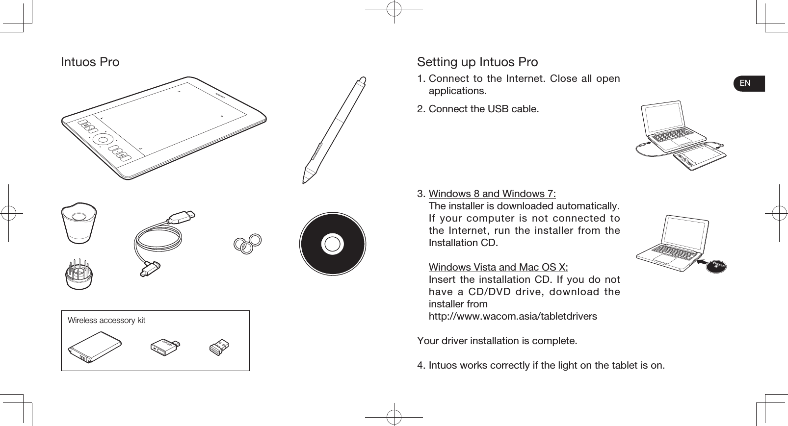 ENIntuos ProWireless accessory kitSetting up Intuos Pro1. Connect to the Internet. Close all open applications.2. Connect the USB cable.3. Windows 8 and Windows 7:  The installer is downloaded automatically.  If your computer is not connected to the Internet, run the installer from the Installation CD.  Windows Vista and Mac OS X:  Insert the installation CD. If you do not have a CD/DVD drive, download the installer from http://www.wacom.asia/tabletdriversYour driver installation is complete.4. Intuos works correctly if the light on the tablet is on.