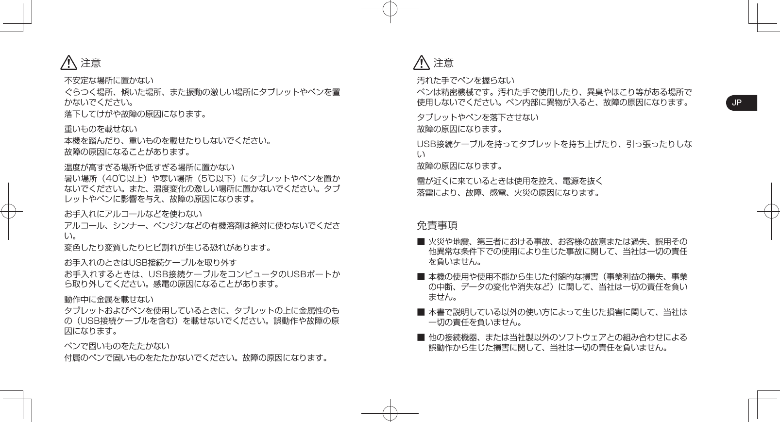 JP 注意不安定な場所に置かないぐらつく場所、傾いた場所、また振動の激しい場所にタブレットやペンを置かないでください。落下してけがや故障の原因になります。重いものを載せない本機を踏んだり、重いものを載せたりしないでください。故障の原因になることがあります。温度が高すぎる場所や低すぎる場所に置かない暑い場所（40℃以上）や寒い場所（5℃以下）にタブレットやペンを置かないでください。また、温度変化の激しい場所に置かないでください。タブレットやペンに影響を与え、故障の原因になります。お手入れにアルコールなどを使わないアルコール、シンナー、ベンジンなどの有機溶剤は絶対に使わないでください。変色したり変質したりヒビ割れが生じる恐れがあります。お手入れのときはUSB接続ケーブルを取り外すお手入れするときは、USB接続ケーブルをコンピュータのUSBポートから取り外してください。感電の原因になることがあります。動作中に金属を載せないタブレットおよびペンを使用しているときに、タブレットの上に金属性のもの（USB接続ケーブルを含む）を載せないでください。誤動作や故障の原因になります。ペンで固いものをたたかない付属のペンで固いものをたたかないでください。故障の原因になります。 注意汚れた手でペンを握らないペンは精密機械です。汚れた手で使用したり、異臭やほこり等がある場所で使用しないでください。ペン内部に異物が入ると、故障の原因になります。タブレットやペンを落下させない故障の原因になります。USB接続ケーブルを持ってタブレットを持ち上げたり、引っ張ったりしない故障の原因になります。雷が近くに来ているときは使用を控え、電源を抜く落雷により、故障、感電、火災の原因になります。免責事項■ 火災や地震、第三者における事故、お客様の故意または過失、誤用その他異常な条件下での使用により生じた事故に関して、当社は一切の責任を負いません。■ 本機の使用や使用不能から生じた付随的な損害（事業利益の損失、事業の中断、データの変化や消失など）に関して、当社は一切の責任を負いません。■ 本書で説明している以外の使い方によって生じた損害に関して、当社は一切の責任を負いません。■ 他の接続機器、または当社製以外のソフトウェアとの組み合わせによる誤動作から生じた損害に関して、当社は一切の責任を負いません。