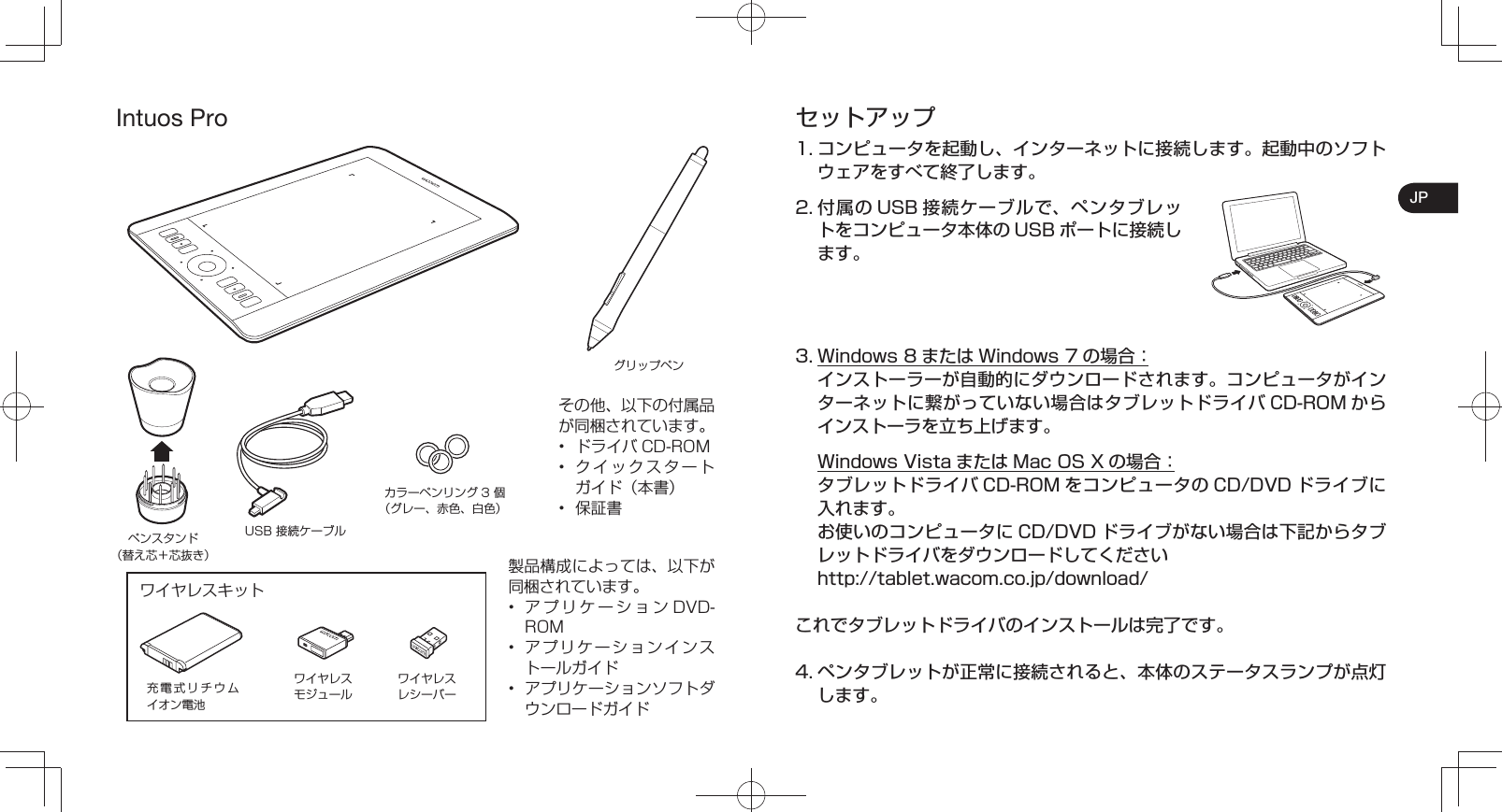 JPIntuos Proその他、以下の付属品が同梱されています。•  ドライバ CD-ROM•  クイックスタートガイド（本書）•  保証書製品構成によっては、以下が同梱されています。•  アプリケーションDVD-ROM•  アプリケーションインストールガイド•  アプリケーションソフトダウンロードガイドグリップペン充電式リチウムイオン電池ワイヤレスモジュールワイヤレスレシーバーペンスタンド（替え芯＋芯抜き）USB 接続ケーブルカラーペンリング 3 個（グレー、赤色、白色）ワイヤレスキットセットアップ1. コンピュータを起動し、インターネットに接続します。起動中のソフトウェアをすべて終了します。2. 付属の USB 接続ケーブルで、ペンタブレットをコンピュータ本体の USB ポートに接続します。3. Windows 8 または Windows 7 の場合： インストーラーが自動的にダウンロードされます。コンピュータがインターネットに繋がっていない場合はタブレットドライバ CD-ROM からインストーラを立ち上げます。  Windows Vista または Mac OS X の場合： タブレットドライバCD-ROM をコンピュータの CD/DVD ドライブに入れます。  お使いのコンピュータに CD/DVD ドライブがない場合は下記からタブレットドライバをダウンロードしてください  http://tablet.wacom.co.jp/download/これでタブレットドライバのインストールは完了です。4. ペンタブレットが正常に接続されると、本体のステータスランプが点灯します。