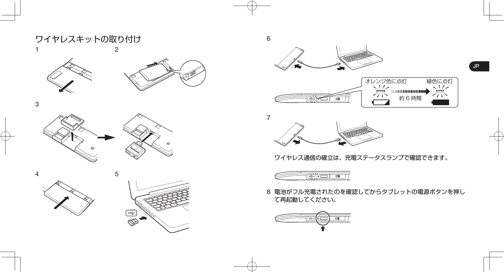 JPワイヤレスキットの取り付け1   2 34 5 6オレンジ色に点灯 緑色に点灯約6時間7 ワイヤレス通信の確立は、充電ステータスランプで確認できます。8 電池がフル充電されたのを確認してからタブレットの電源ボタンを押して再起動してください。