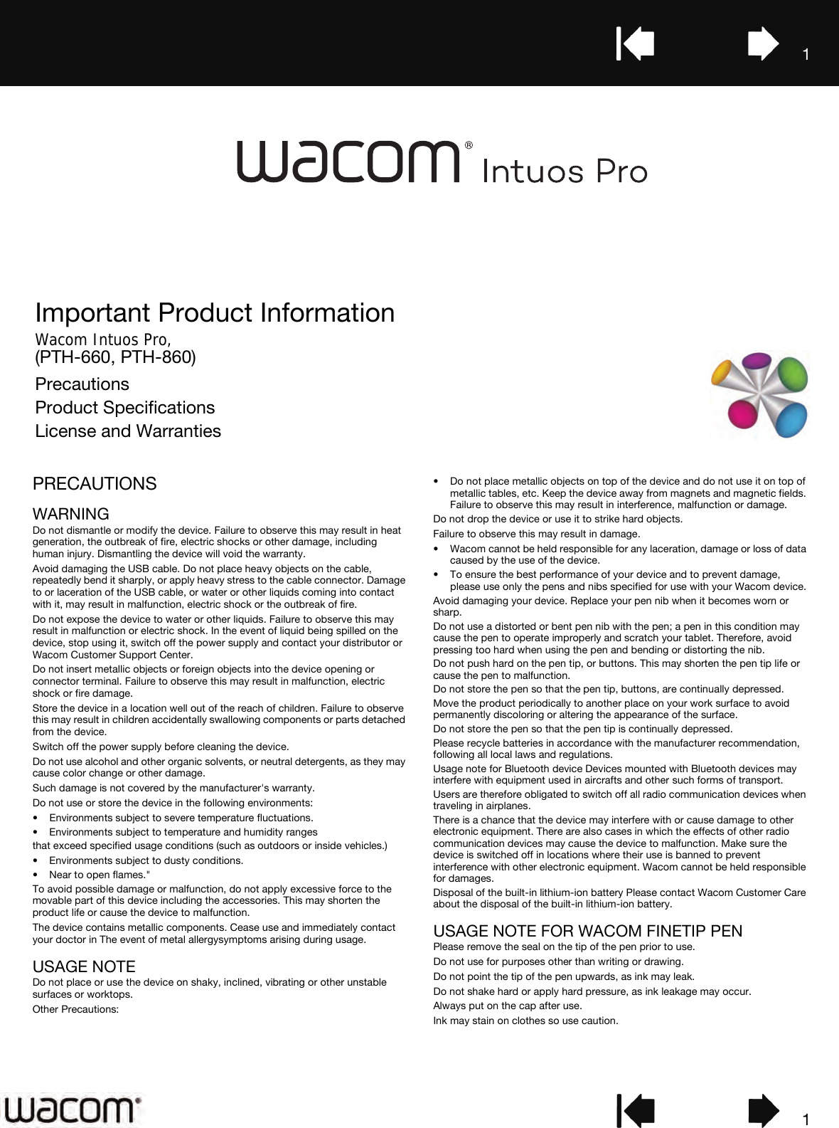 11Important Product InformationWacom Intuos Pro,  (PTH-660, PTH-860)PrecautionsProduct SpecificationsLicense and WarrantiesPRECAUTIONSWARNINGDo not dismantle or modify the device. Failure to observe this may result in heat generation, the outbreak of fire, electric shocks or other damage, including human injury. Dismantling the device will void the warranty.Avoid damaging the USB cable. Do not place heavy objects on the cable, repeatedly bend it sharply, or apply heavy stress to the cable connector. Damage to or laceration of the USB cable, or water or other liquids coming into contact with it, may result in malfunction, electric shock or the outbreak of fire.Do not expose the device to water or other liquids. Failure to observe this may result in malfunction or electric shock. In the event of liquid being spilled on the device, stop using it, switch off the power supply and contact your distributor or Wacom Customer Support Center.Do not insert metallic objects or foreign objects into the device opening or connector terminal. Failure to observe this may result in malfunction, electric shock or fire damage.Store the device in a location well out of the reach of children. Failure to observe this may result in children accidentally swallowing components or parts detached from the device.Switch off the power supply before cleaning the device.Do not use alcohol and other organic solvents, or neutral detergents, as they may cause color change or other damage.Such damage is not covered by the manufacturer&apos;s warranty.Do not use or store the device in the following environments:• Environments subject to severe temperature fluctuations.• Environments subject to temperature and humidity rangesthat exceed specified usage conditions (such as outdoors or inside vehicles.)• Environments subject to dusty conditions.• Near to open flames.&quot;To avoid possible damage or malfunction, do not apply excessive force to the movable part of this device including the accessories. This may shorten the product life or cause the device to malfunction.The device contains metallic components. Cease use and immediately contact your doctor in The event of metal allergysymptoms arising during usage.USAGE NOTEDo not place or use the device on shaky, inclined, vibrating or other unstable surfaces or worktops.Other Precautions:• Do not place metallic objects on top of the device and do not use it on top of metallic tables, etc. Keep the device away from magnets and magnetic fields. Failure to observe this may result in interference, malfunction or damage.Do not drop the device or use it to strike hard objects.Failure to observe this may result in damage.• Wacom cannot be held responsible for any laceration, damage or loss of data caused by the use of the device.• To ensure the best performance of your device and to prevent damage, please use only the pens and nibs specified for use with your Wacom device.Avoid damaging your device. Replace your pen nib when it becomes worn or sharp.Do not use a distorted or bent pen nib with the pen; a pen in this condition may cause the pen to operate improperly and scratch your tablet. Therefore, avoid pressing too hard when using the pen and bending or distorting the nib.Do not push hard on the pen tip, or buttons. This may shorten the pen tip life or cause the pen to malfunction.Do not store the pen so that the pen tip, buttons, are continually depressed.Move the product periodically to another place on your work surface to avoid permanently discoloring or altering the appearance of the surface.Do not store the pen so that the pen tip is continually depressed.Please recycle batteries in accordance with the manufacturer recommendation, following all local laws and regulations.Usage note for Bluetooth device Devices mounted with Bluetooth devices may interfere with equipment used in aircrafts and other such forms of transport.Users are therefore obligated to switch off all radio communication devices when traveling in airplanes.There is a chance that the device may interfere with or cause damage to other electronic equipment. There are also cases in which the effects of other radio communication devices may cause the device to malfunction. Make sure the device is switched off in locations where their use is banned to prevent interference with other electronic equipment. Wacom cannot be held responsible for damages.Disposal of the built-in lithium-ion battery Please contact Wacom Customer Care about the disposal of the built-in lithium-ion battery.USAGE NOTE FOR WACOM FINETIP PEN Please remove the seal on the tip of the pen prior to use.Do not use for purposes other than writing or drawing.Do not point the tip of the pen upwards, as ink may leak.Do not shake hard or apply hard pressure, as ink leakage may occur.Always put on the cap after use.Ink may stain on clothes so use caution.