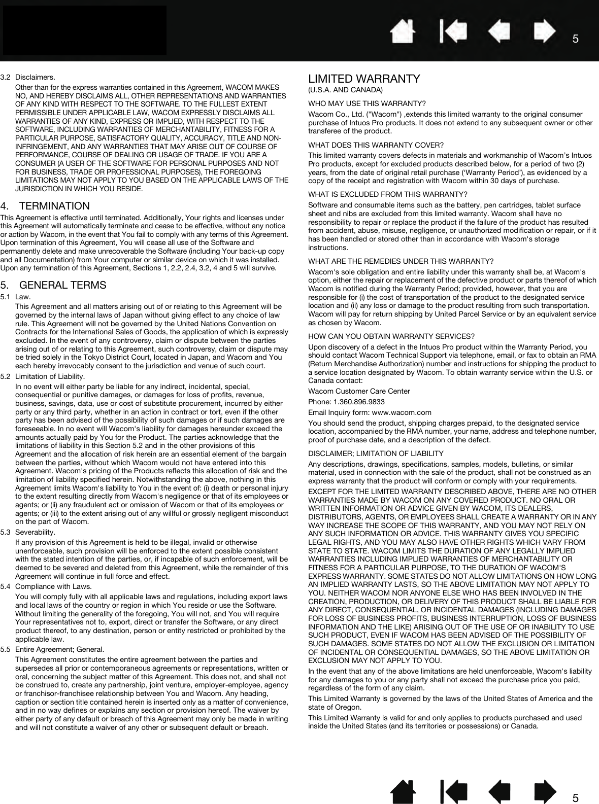 553.2 Disclaimers.Other than for the express warranties contained in this Agreement, WACOM MAKES NO, AND HEREBY DISCLAIMS ALL, OTHER REPRESENTATIONS AND WARRANTIES OF ANY KIND WITH RESPECT TO THE SOFTWARE. TO THE FULLEST EXTENT PERMISSIBLE UNDER APPLICABLE LAW, WACOM EXPRESSLY DISCLAIMS ALL WARRANTIES OF ANY KIND, EXPRESS OR IMPLIED, WITH RESPECT TO THE SOFTWARE, INCLUDING WARRANTIES OF MERCHANTABILITY, FITNESS FOR A PARTICULAR PURPOSE, SATISFACTORY QUALITY, ACCURACY, TITLE AND NON-INFRINGEMENT, AND ANY WARRANTIES THAT MAY ARISE OUT OF COURSE OF PERFORMANCE, COURSE OF DEALING OR USAGE OF TRADE. IF YOU ARE A CONSUMER (A USER OF THE SOFTWARE FOR PERSONAL PURPOSES AND NOT FOR BUSINESS, TRADE OR PROFESSIONAL PURPOSES), THE FOREGOING LIMITATIONS MAY NOT APPLY TO YOU BASED ON THE APPLICABLE LAWS OF THE JURISDICTION IN WHICH YOU RESIDE.4. TERMINATIONThis Agreement is effective until terminated. Additionally, Your rights and licenses under this Agreement will automatically terminate and cease to be effective, without any notice or action by Wacom, in the event that You fail to comply with any terms of this Agreement. Upon termination of this Agreement, You will cease all use of the Software and permanently delete and make unrecoverable the Software (including Your back-up copy and all Documentation) from Your computer or similar device on which it was installed. Upon any termination of this Agreement, Sections 1, 2.2, 2.4, 3.2, 4 and 5 will survive.5. GENERAL TERMS5.1 Law.This Agreement and all matters arising out of or relating to this Agreement will be governed by the internal laws of Japan without giving effect to any choice of law rule. This Agreement will not be governed by the United Nations Convention on Contracts for the International Sales of Goods, the application of which is expressly excluded. In the event of any controversy, claim or dispute between the parties arising out of or relating to this Agreement, such controversy, claim or dispute may be tried solely in the Tokyo District Court, located in Japan, and Wacom and You each hereby irrevocably consent to the jurisdiction and venue of such court.5.2 Limitation of Liability.In no event will either party be liable for any indirect, incidental, special, consequential or punitive damages, or damages for loss of profits, revenue, business, savings, data, use or cost of substitute procurement, incurred by either party or any third party, whether in an action in contract or tort, even if the other party has been advised of the possibility of such damages or if such damages are foreseeable. In no event will Wacom&apos;s liability for damages hereunder exceed the amounts actually paid by You for the Product. The parties acknowledge that the limitations of liability in this Section 5.2 and in the other provisions of this Agreement and the allocation of risk herein are an essential element of the bargain between the parties, without which Wacom would not have entered into this Agreement. Wacom&apos;s pricing of the Products reflects this allocation of risk and the limitation of liability specified herein. Notwithstanding the above, nothing in this Agreement limits Wacom&apos;s liability to You in the event of: (i) death or personal injury to the extent resulting directly from Wacom&apos;s negligence or that of its employees or agents; or (ii) any fraudulent act or omission of Wacom or that of its employees or agents; or (iii) to the extent arising out of any willful or grossly negligent misconduct on the part of Wacom.5.3 Severability.If any provision of this Agreement is held to be illegal, invalid or otherwise unenforceable, such provision will be enforced to the extent possible consistent with the stated intention of the parties, or, if incapable of such enforcement, will be deemed to be severed and deleted from this Agreement, while the remainder of this Agreement will continue in full force and effect.5.4 Compliance with Laws.You will comply fully with all applicable laws and regulations, including export laws and local laws of the country or region in which You reside or use the Software. Without limiting the generality of the foregoing, You will not, and You will require Your representatives not to, export, direct or transfer the Software, or any direct product thereof, to any destination, person or entity restricted or prohibited by the applicable law. 5.5 Entire Agreement; General.This Agreement constitutes the entire agreement between the parties and supersedes all prior or contemporaneous agreements or representations, written or oral, concerning the subject matter of this Agreement. This does not, and shall not be construed to, create any partnership, joint venture, employer-employee, agency or franchisor-franchisee relationship between You and Wacom. Any heading, caption or section title contained herein is inserted only as a matter of convenience, and in no way defines or explains any section or provision hereof. The waiver by either party of any default or breach of this Agreement may only be made in writing and will not constitute a waiver of any other or subsequent default or breach.LIMITED WARRANTY(U.S.A. AND CANADA)WHO MAY USE THIS WARRANTY?Wacom Co., Ltd. (&quot;Wacom&quot;) ,extends this limited warranty to the original consumer purchase of Intuos Pro products. It does not extend to any subsequent owner or other transferee of the product. WHAT DOES THIS WARRANTY COVER?This limited warranty covers defects in materials and workmanship of Wacom’s Intuos Pro products, except for excluded products described below, for a period of two (2) years, from the date of original retail purchase (‘Warranty Period’), as evidenced by a copy of the receipt and registration with Wacom within 30 days of purchase.WHAT IS EXCLUDED FROM THIS WARRANTY?Software and consumable items such as the battery, pen cartridges, tablet surface sheet and nibs are excluded from this limited warranty. Wacom shall have no responsibility to repair or replace the product if the failure of the product has resulted from accident, abuse, misuse, negligence, or unauthorized modification or repair, or if it has been handled or stored other than in accordance with Wacom&apos;s storage instructions.WHAT ARE THE REMEDIES UNDER THIS WARRANTY?Wacom&apos;s sole obligation and entire liability under this warranty shall be, at Wacom&apos;s option, either the repair or replacement of the defective product or parts thereof of which Wacom is notified during the Warranty Period; provided, however, that you are responsible for (i) the cost of transportation of the product to the designated service location and (ii) any loss or damage to the product resulting from such transportation. Wacom will pay for return shipping by United Parcel Service or by an equivalent service as chosen by Wacom.HOW CAN YOU OBTAIN WARRANTY SERVICES?Upon discovery of a defect in the Intuos Pro product within the Warranty Period, you should contact Wacom Technical Support via telephone, email, or fax to obtain an RMA (Return Merchandise Authorization) number and instructions for shipping the product to a service location designated by Wacom. To obtain warranty service within the U.S. or Canada contact:Wacom Customer Care CenterPhone: 1.360.896.9833Email Inquiry form: www.wacom.comYou should send the product, shipping charges prepaid, to the designated service location, accompanied by the RMA number, your name, address and telephone number, proof of purchase date, and a description of the defect. DISCLAIMER; LIMITATION OF LIABILITYAny descriptions, drawings, specifications, samples, models, bulletins, or similar material, used in connection with the sale of the product, shall not be construed as an express warranty that the product will conform or comply with your requirements.EXCEPT FOR THE LIMITED WARRANTY DESCRIBED ABOVE, THERE ARE NO OTHER WARRANTIES MADE BY WACOM ON ANY COVERED PRODUCT. NO ORAL OR WRITTEN INFORMATION OR ADVICE GIVEN BY WACOM, ITS DEALERS, DISTRIBUTORS, AGENTS, OR EMPLOYEES SHALL CREATE A WARRANTY OR IN ANY WAY INCREASE THE SCOPE OF THIS WARRANTY, AND YOU MAY NOT RELY ON ANY SUCH INFORMATION OR ADVICE. THIS WARRANTY GIVES YOU SPECIFIC LEGAL RIGHTS, AND YOU MAY ALSO HAVE OTHER RIGHTS WHICH VARY FROM STATE TO STATE. WACOM LIMITS THE DURATION OF ANY LEGALLY IMPLIED WARRANTIES INCLUDING IMPLIED WARRANTIES OF MERCHANTABILITY OR FITNESS FOR A PARTICULAR PURPOSE, TO THE DURATION OF WACOM&apos;S EXPRESS WARRANTY. SOME STATES DO NOT ALLOW LIMITATIONS ON HOW LONG AN IMPLIED WARRANTY LASTS, SO THE ABOVE LIMITATION MAY NOT APPLY TO YOU. NEITHER WACOM NOR ANYONE ELSE WHO HAS BEEN INVOLVED IN THE CREATION, PRODUCTION, OR DELIVERY OF THIS PRODUCT SHALL BE LIABLE FOR ANY DIRECT, CONSEQUENTIAL, OR INCIDENTAL DAMAGES (INCLUDING DAMAGES FOR LOSS OF BUSINESS PROFITS, BUSINESS INTERRUPTION, LOSS OF BUSINESS INFORMATION AND THE LIKE) ARISING OUT OF THE USE OF OR INABILITY TO USE SUCH PRODUCT, EVEN IF WACOM HAS BEEN ADVISED OF THE POSSIBILITY OF SUCH DAMAGES. SOME STATES DO NOT ALLOW THE EXCLUSION OR LIMITATION OF INCIDENTAL OR CONSEQUENTIAL DAMAGES, SO THE ABOVE LIMITATION OR EXCLUSION MAY NOT APPLY TO YOU.In the event that any of the above limitations are held unenforceable, Wacom&apos;s liability for any damages to you or any party shall not exceed the purchase price you paid, regardless of the form of any claim.This Limited Warranty is governed by the laws of the United States of America and the state of Oregon.This Limited Warranty is valid for and only applies to products purchased and used inside the United States (and its territories or possessions) or Canada.