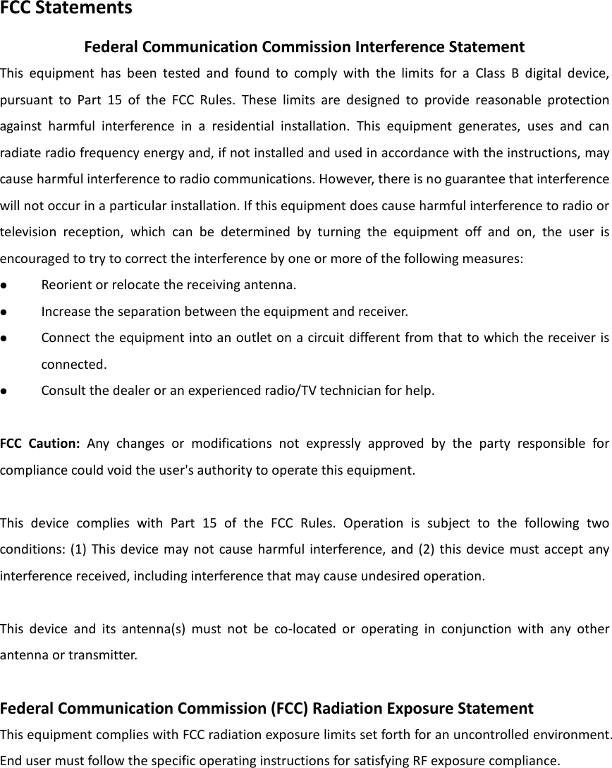 FCC Statements Federal Communication Commission Interference Statement This equipment has been tested and found to comply with the limits for a Class B digital device, pursuant to Part 15 of the FCC Rules. These limits are designed to provide reasonable protection against harmful interference in a residential installation. This equipment generates, uses and can radiate radio frequency energy and, if not installed and used in accordance with the instructions, may cause harmful interference to radio communications. However, there is no guarantee that interference will not occur in a particular installation. If this equipment does cause harmful interference to radio or television reception, which can be determined by turning the equipment off and on, the user is encouraged to try to correct the interference by one or more of the following measures:  Reorient or relocate the receiving antenna.  Increase the separation between the equipment and receiver.  Connect the equipment into an outlet on a circuit different from that to which the receiver is connected.  Consult the dealer or an experienced radio/TV technician for help.  FCC Caution: Any changes or modifications not expressly approved by the party responsible for compliance could void the user&apos;s authority to operate this equipment.  This device complies with Part 15 of the FCC Rules. Operation is subject to the following two conditions: (1) This device may not cause harmful interference, and (2) this device must accept any interference received, including interference that may cause undesired operation.  This device and its antenna(s) must not be co-located or operating in conjunction with any other antenna or transmitter.  Federal Communication Commission (FCC) Radiation Exposure Statement This equipment complies with FCC radiation exposure limits set forth for an uncontrolled environment. End user must follow the specific operating instructions for satisfying RF exposure compliance.    
