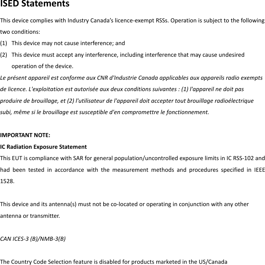 ISED Statements This device complies with Industry Canada’s licence-exempt RSSs. Operation is subject to the following two conditions: (1) This device may not cause interference; and   (2) This device must accept any interference, including interference that may cause undesired operation of the device. Le présent appareil est conforme aux CNR d&apos;Industrie Canada applicables aux appareils radio exempts de licence. L&apos;exploitation est autorisée aux deux conditions suivantes : (1) l&apos;appareil ne doit pas produire de brouillage, et (2) l&apos;utilisateur de l&apos;appareil doit accepter tout brouillage radioélectrique subi, même si le brouillage est susceptible d&apos;en compromettre le fonctionnement.  IMPORTANT NOTE: IC Radiation Exposure Statement This EUT is compliance with SAR for general population/uncontrolled exposure limits in IC RSS-102 and had been tested in accordance with the measurement methods and procedures specified in IEEE 1528.  This device and its antenna(s) must not be co-located or operating in conjunction with any other antenna or transmitter.  CAN ICES-3 (B)/NMB-3(B)  The Country Code Selection feature is disabled for products marketed in the US/Canada  