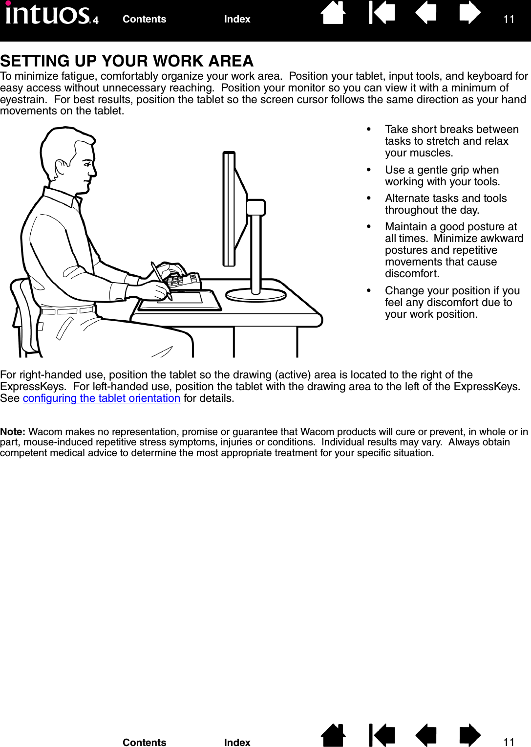 1111IndexContentsIndexContentsSETTING UP YOUR WORK AREATo minimize fatigue, comfortably organize your work area.  Position your tablet, input tools, and keyboard for easy access without unnecessary reaching.  Position your monitor so you can view it with a minimum of eyestrain.  For best results, position the tablet so the screen cursor follows the same direction as your hand movements on the tablet.For right-handed use, position the tablet so the drawing (active) area is located to the right of the ExpressKeys.  For left-handed use, position the tablet with the drawing area to the left of the ExpressKeys.  See configuring the tablet orientation for details.Note: Wacom makes no representation, promise or guarantee that Wacom products will cure or prevent, in whole or in part, mouse-induced repetitive stress symptoms, injuries or conditions.  Individual results may vary.  Always obtain competent medical advice to determine the most appropriate treatment for your specific situation.• Take short breaks between tasks to stretch and relax your muscles.• Use a gentle grip when working with your tools.• Alternate tasks and tools throughout the day.• Maintain a good posture at all times.  Minimize awkward postures and repetitive movements that cause discomfort.• Change your position if you feel any discomfort due to your work position.