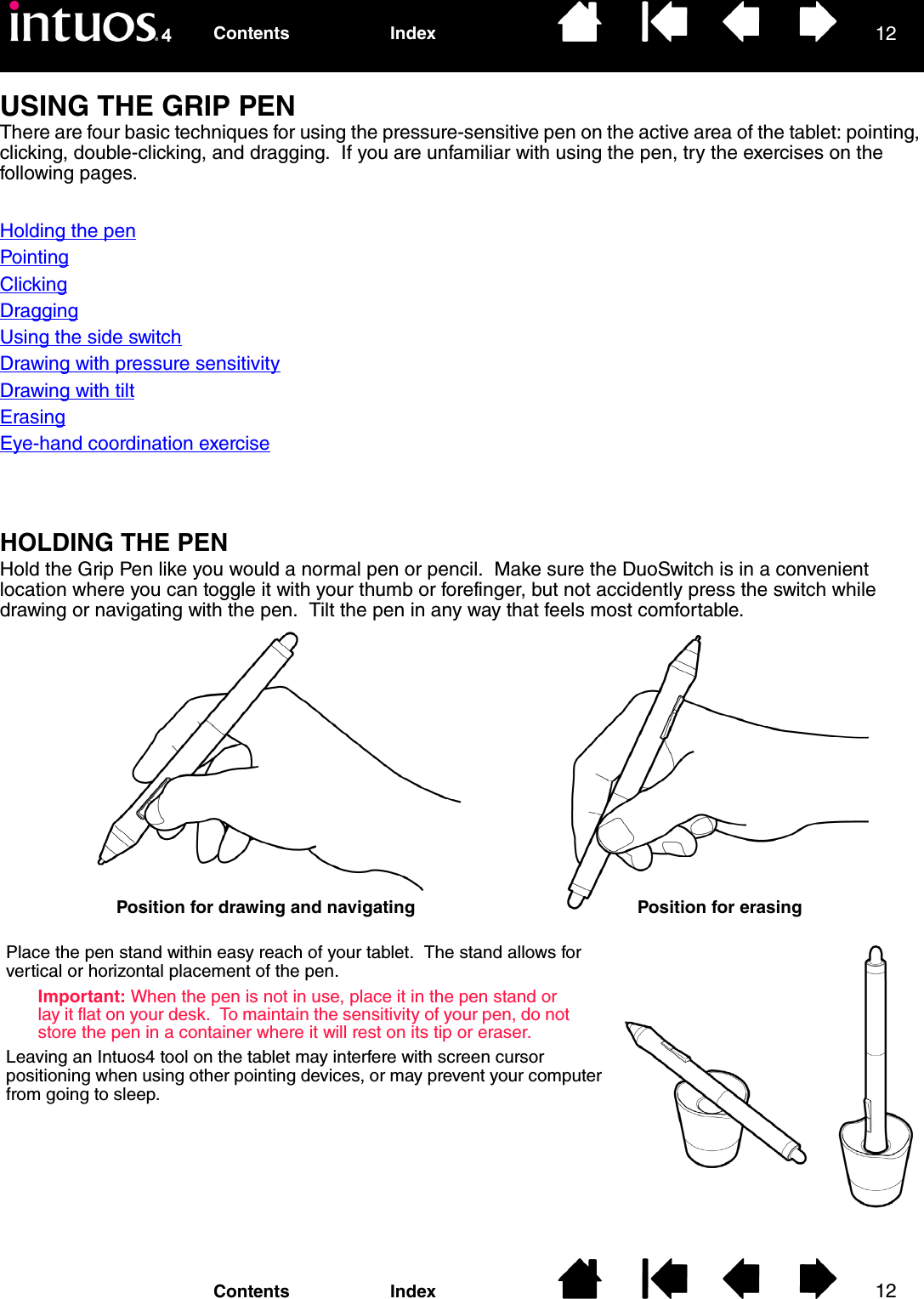 1212IndexContentsIndexContentsUSING THE GRIP PENThere are four basic techniques for using the pressure-sensitive pen on the active area of the tablet: pointing, clicking, double-clicking, and dragging.  If you are unfamiliar with using the pen, try the exercises on the following pages.Holding the penPointingClickingDraggingUsing the side switchDrawing with pressure sensitivityDrawing with tiltErasingEye-hand coordination exerciseHOLDING THE PENHold the Grip Pen like you would a normal pen or pencil.  Make sure the DuoSwitch is in a convenient location where you can toggle it with your thumb or forefinger, but not accidently press the switch while drawing or navigating with the pen.  Tilt the pen in any way that feels most comfortable.Position for drawing and navigating Position for erasingPlace the pen stand within easy reach of your tablet.  The stand allows for vertical or horizontal placement of the pen.Important: When the pen is not in use, place it in the pen stand or lay it flat on your desk.  To maintain the sensitivity of your pen, do not store the pen in a container where it will rest on its tip or eraser.Leaving an Intuos4 tool on the tablet may interfere with screen cursor positioning when using other pointing devices, or may prevent your computer from going to sleep.