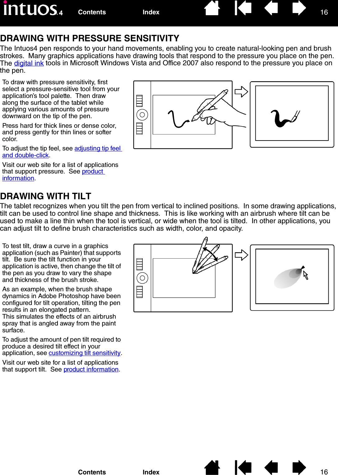 1616IndexContentsIndexContentsDRAWING WITH PRESSURE SENSITIVITYThe Intuos4 pen responds to your hand movements, enabling you to create natural-looking pen and brush strokes.  Many graphics applications have drawing tools that respond to the pressure you place on the pen.  The digital ink tools in Microsoft Windows Vista and Office 2007 also respond to the pressure you place on the pen.DRAWING WITH TILTThe tablet recognizes when you tilt the pen from vertical to inclined positions.  In some drawing applications, tilt can be used to control line shape and thickness.  This is like working with an airbrush where tilt can be used to make a line thin when the tool is vertical, or wide when the tool is tilted.  In other applications, you can adjust tilt to define brush characteristics such as width, color, and opacity.To draw with pressure sensitivity, first select a pressure-sensitive tool from your application’s tool palette.  Then draw along the surface of the tablet while applying various amounts of pressure downward on the tip of the pen.  Press hard for thick lines or dense color, and press gently for thin lines or softer color.To adjust the tip feel, see adjusting tip feel and double-click.Visit our web site for a list of applications that support pressure.  See product information.To test tilt, draw a curve in a graphics application (such as Painter) that supports tilt.  Be sure the tilt function in your application is active, then change the tilt of the pen as you draw to vary the shape and thickness of the brush stroke.As an example, when the brush shape dynamics in Adobe Photoshop have been configured for tilt operation, tilting the pen results in an elongated pattern.  This simulates the effects of an airbrush spray that is angled away from the paint surface.To adjust the amount of pen tilt required to produce a desired tilt effect in your application, see customizing tilt sensitivity.Visit our web site for a list of applications that support tilt.  See product information.