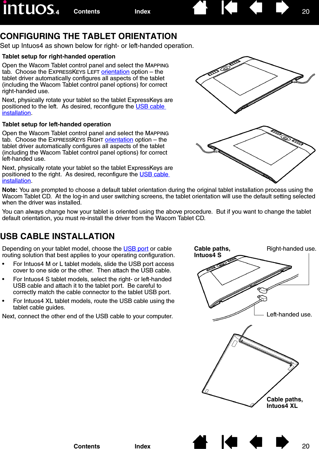 2020IndexContentsIndexContentsCONFIGURING THE TABLET ORIENTATIONSet up Intuos4 as shown below for right- or left-handed operation.USB CABLE INSTALLATIONTablet setup for left-handed operationOpen the Wacom Tablet control panel and select the MAPPING tab.  Choose the EXPRESSKEYS RIGHT orientation option – the tablet driver automatically configures all aspects of the tablet (including the Wacom Tablet control panel options) for correct left-handed use.Next, physically rotate your tablet so the tablet ExpressKeys are positioned to the right.  As desired, reconfigure the USB cable installation.Tablet setup for right-handed operationOpen the Wacom Tablet control panel and select the MAPPING tab.  Choose the EXPRESSKEYS LEFT orientation option – the tablet driver automatically configures all aspects of the tablet (including the Wacom Tablet control panel options) for correct right-handed use.Next, physically rotate your tablet so the tablet ExpressKeys are positioned to the left.  As desired, reconfigure the USB cable installation.Note: You are prompted to choose a default tablet orientation during the original tablet installation process using the Wacom Tablet CD.  At the log-in and user switching screens, the tablet orientation will use the default setting selected when the driver was installed.You can always change how your tablet is oriented using the above procedure.  But if you want to change the tablet default orientation, you must re-install the driver from the Wacom Tablet CD.Depending on your tablet model, choose the USB port or cable routing solution that best applies to your operating configuration.• For Intuos4 M or L tablet models, slide the USB port access cover to one side or the other.  Then attach the USB cable.• For Intuos4 S tablet models, select the right- or left-handed USB cable and attach it to the tablet port.  Be careful to correctly match the cable connector to the tablet USB port.• For Intuos4 XL tablet models, route the USB cable using the tablet cable guides.Next, connect the other end of the USB cable to your computer.Cable paths, Intuos4 SCable paths, Intuos4 XLRight-handed use.Left-handed use.