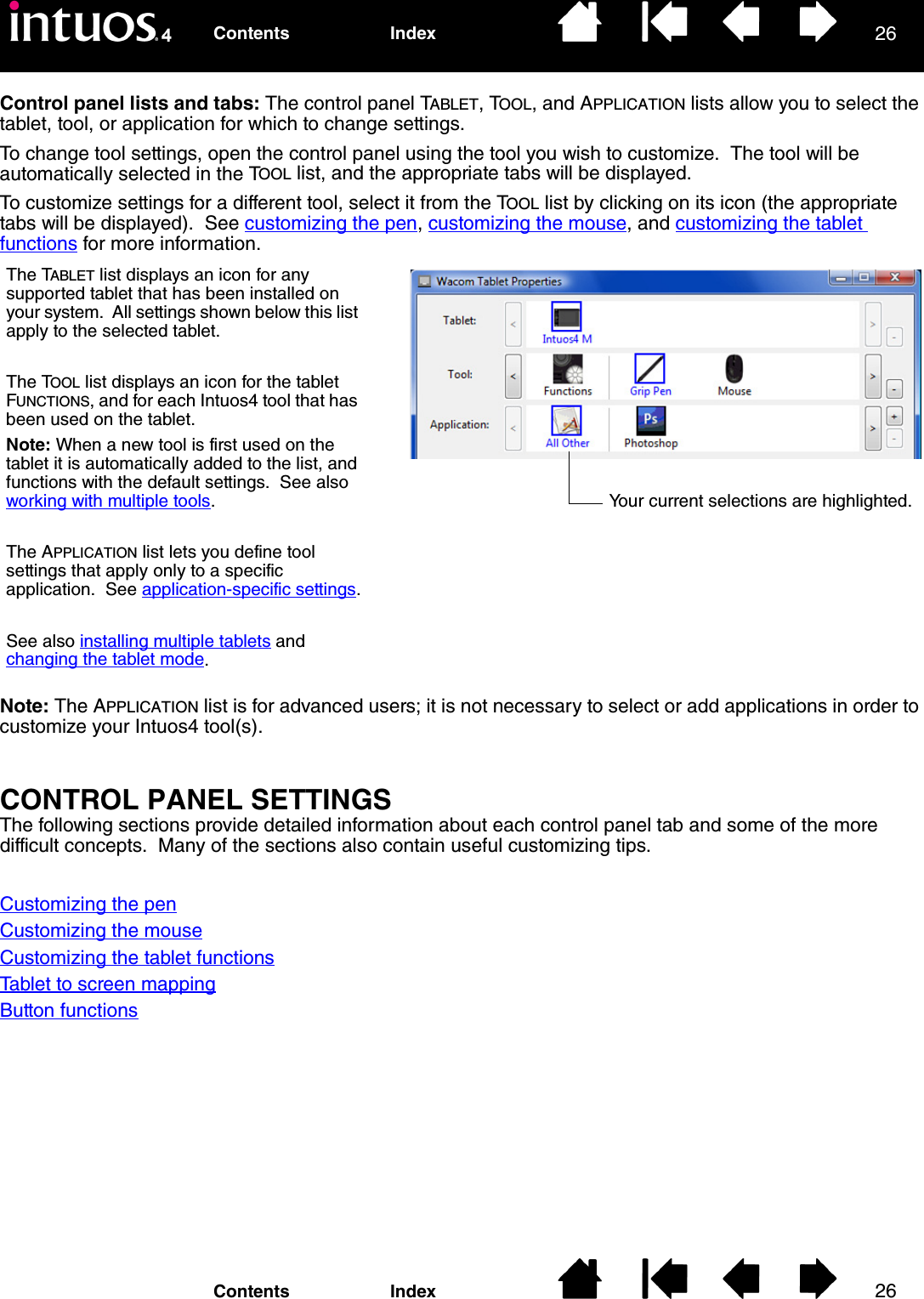 2626IndexContentsIndexContentsControl panel lists and tabs: The control panel TABLET, TOOL, and APPLICATION lists allow you to select the tablet, tool, or application for which to change settings.To change tool settings, open the control panel using the tool you wish to customize.  The tool will be automatically selected in the TOOL list, and the appropriate tabs will be displayed.To customize settings for a different tool, select it from the TOOL list by clicking on its icon (the appropriate tabs will be displayed).  See customizing the pen, customizing the mouse, and customizing the tablet functions for more information.Note: The APPLICATION list is for advanced users; it is not necessary to select or add applications in order to customize your Intuos4 tool(s).CONTROL PANEL SETTINGSThe following sections provide detailed information about each control panel tab and some of the more difficult concepts.  Many of the sections also contain useful customizing tips.Customizing the penCustomizing the mouseCustomizing the tablet functionsTablet to screen mappingButton functionsThe TABLET list displays an icon for any supported tablet that has been installed on your system.  All settings shown below this list apply to the selected tablet.The TOOL list displays an icon for the tablet FUNCTIONS, and for each Intuos4 tool that has been used on the tablet.Note: When a new tool is first used on the tablet it is automatically added to the list, and functions with the default settings.  See also working with multiple tools.The APPLICATION list lets you define tool settings that apply only to a specific application.  See application-specific settings.See also installing multiple tablets and changing the tablet mode.Your current selections are highlighted.