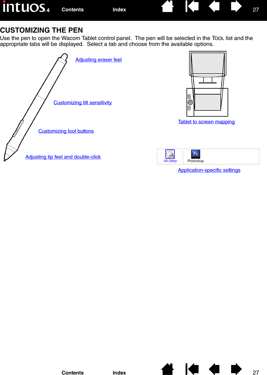 2727IndexContentsIndexContentsCUSTOMIZING THE PENUse the pen to open the Wacom Tablet control panel.  The pen will be selected in the TOOL list and the appropriate tabs will be displayed.  Select a tab and choose from the available options.Adjusting eraser feelCustomizing tilt sensitivityCustomizing tool buttonsAdjusting tip feel and double-clickTablet to screen mappingApplication-specific settings