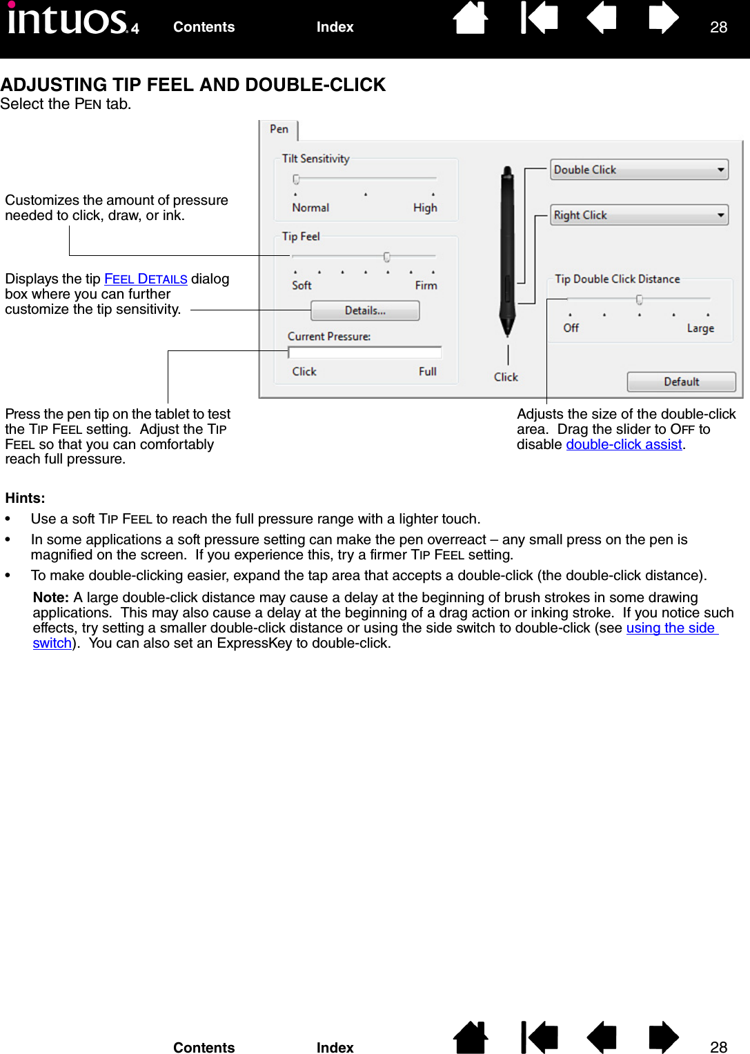 2828IndexContentsIndexContentsADJUSTING TIP FEEL AND DOUBLE-CLICKSelect the PEN tab.Customizes the amount of pressure needed to click, draw, or ink.Displays the tip FEEL DETAILS dialog box where you can further customize the tip sensitivity.Press the pen tip on the tablet to test the TIP FEEL setting.  Adjust the TIP FEEL so that you can comfortably reach full pressure.Adjusts the size of the double-click area.  Drag the slider to OFF to disable double-click assist.Hints:• Use a soft TIP FEEL to reach the full pressure range with a lighter touch.• In some applications a soft pressure setting can make the pen overreact – any small press on the pen is magnified on the screen.  If you experience this, try a firmer TIP FEEL setting.• To make double-clicking easier, expand the tap area that accepts a double-click (the double-click distance).Note: A large double-click distance may cause a delay at the beginning of brush strokes in some drawing applications.  This may also cause a delay at the beginning of a drag action or inking stroke.  If you notice such effects, try setting a smaller double-click distance or using the side switch to double-click (see using the side switch).  You can also set an ExpressKey to double-click.