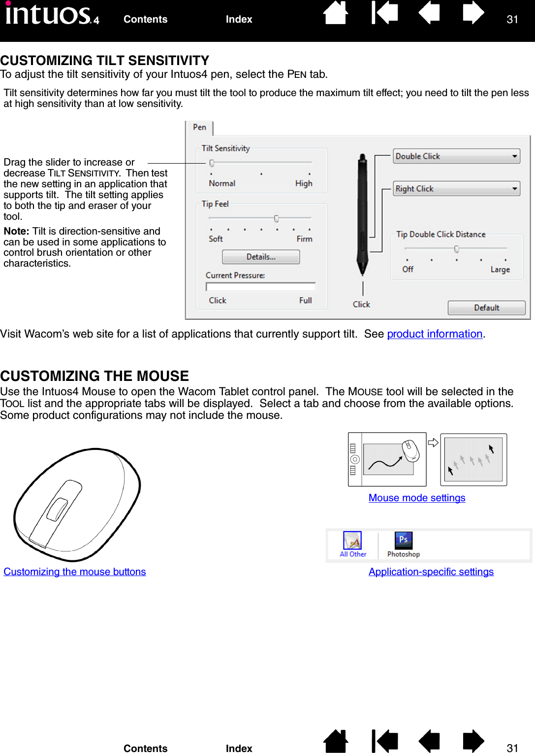3131IndexContentsIndexContentsCUSTOMIZING TILT SENSITIVITYTo adjust the tilt sensitivity of your Intuos4 pen, select the PEN tab.Visit Wacom’s web site for a list of applications that currently support tilt.  See product information.CUSTOMIZING THE MOUSEUse the Intuos4 Mouse to open the Wacom Tablet control panel.  The MOUSE tool will be selected in the TOOL list and the appropriate tabs will be displayed.  Select a tab and choose from the available options.  Some product configurations may not include the mouse.Drag the slider to increase or decrease TILT SENSITIVITY.  Then test the new setting in an application that supports tilt.  The tilt setting applies to both the tip and eraser of your tool.Note: Tilt is direction-sensitive and can be used in some applications to control brush orientation or other characteristics.Tilt sensitivity determines how far you must tilt the tool to produce the maximum tilt effect; you need to tilt the pen less at high sensitivity than at low sensitivity.Customizing the mouse buttonsMouse mode settingsApplication-specific settings
