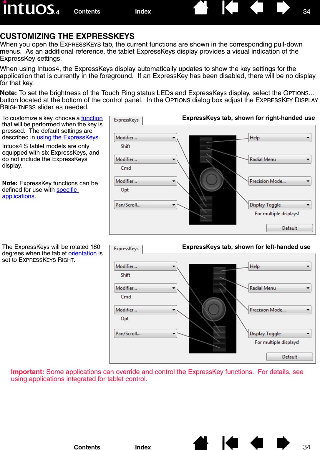 3434IndexContentsIndexContentsCUSTOMIZING THE EXPRESSKEYSWhen you open the EXPRESSKEYS tab, the current functions are shown in the corresponding pull-down menus.  As an additional reference, the tablet ExpressKeys display provides a visual indication of the ExpressKey settings.When using Intuos4, the ExpressKeys display automatically updates to show the key settings for the application that is currently in the foreground.  If an ExpressKey has been disabled, there will be no display for that key.Note: To set the brightness of the Touch Ring status LEDs and ExpressKeys display, select the OPTIONS... button located at the bottom of the control panel.  In the OPTIONS dialog box adjust the EXPRESSKEY DISPLAY BRIGHTNESS slider as needed. Important: Some applications can override and control the ExpressKey functions.  For details, see using applications integrated for tablet control.To customize a key, choose a function that will be performed when the key is pressed.  The default settings are described in using the ExpressKeys.Intuos4 S tablet models are only equipped with six ExpressKeys, and do not include the ExpressKeys display.Note: ExpressKey functions can be defined for use with specific applications.The ExpressKeys will be rotated 180 degrees when the tablet orientation is set to EXPRESSKEYS RIGHT.ExpressKeys tab, shown for right-handed useExpressKeys tab, shown for left-handed use