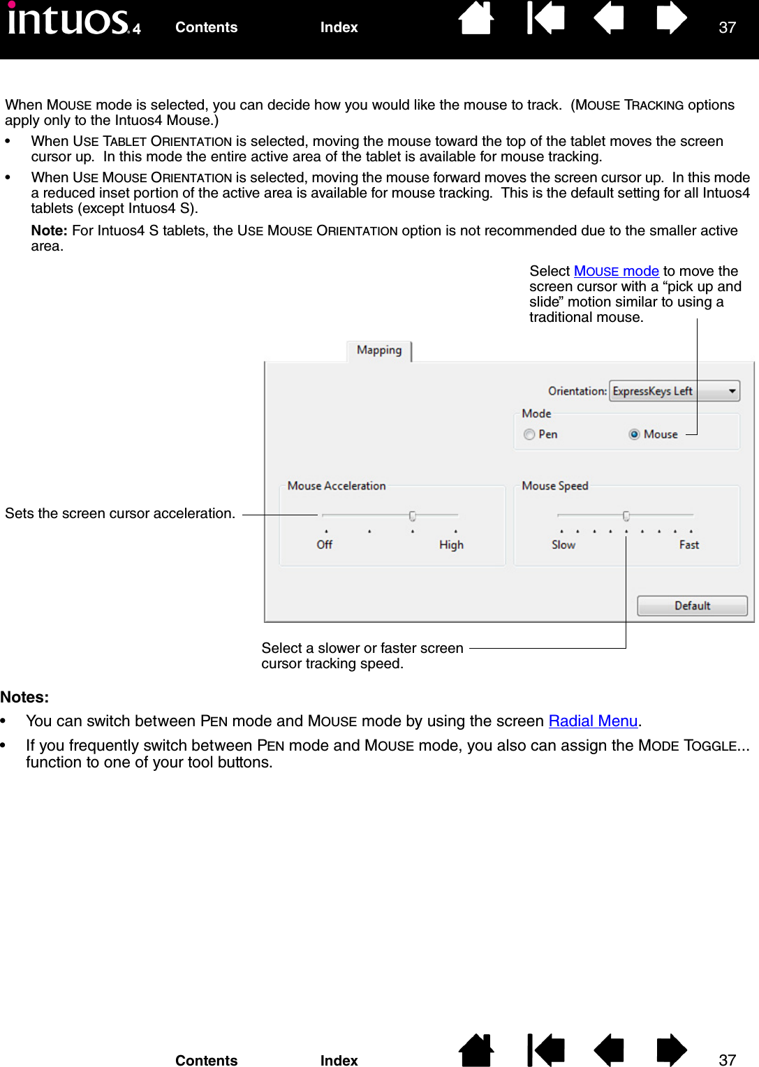 3737IndexContentsIndexContentsNotes: • You can switch between PEN mode and MOUSE mode by using the screen Radial Menu.• If you frequently switch between PEN mode and MOUSE mode, you also can assign the MODE TOGGLE... function to one of your tool buttons.When MOUSE mode is selected, you can decide how you would like the mouse to track.  (MOUSE TRACKING options apply only to the Intuos4 Mouse.)• When USE TABLET ORIENTATION is selected, moving the mouse toward the top of the tablet moves the screen cursor up.  In this mode the entire active area of the tablet is available for mouse tracking.• When USE MOUSE ORIENTATION is selected, moving the mouse forward moves the screen cursor up.  In this mode a reduced inset portion of the active area is available for mouse tracking.  This is the default setting for all Intuos4 tablets (except Intuos4 S).Note: For Intuos4 S tablets, the USE MOUSE ORIENTATION option is not recommended due to the smaller active area.Select MOUSE mode to move the screen cursor with a “pick up and slide” motion similar to using a traditional mouse.Sets the screen cursor acceleration.Select a slower or faster screen cursor tracking speed.