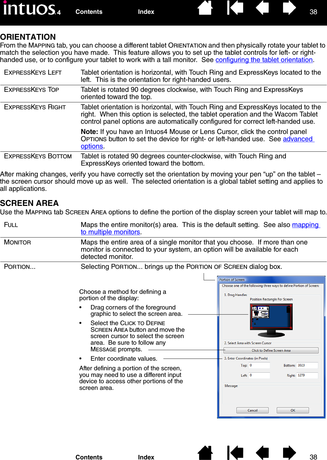 3838IndexContentsIndexContentsORIENTATIONFrom the MAPPING tab, you can choose a different tablet ORIENTATION and then physically rotate your tablet to match the selection you have made.  This feature allows you to set up the tablet controls for left- or right-handed use, or to configure your tablet to work with a tall monitor.  See configuring the tablet orientation.After making changes, verify you have correctly set the orientation by moving your pen “up” on the tablet – the screen cursor should move up as well.  The selected orientation is a global tablet setting and applies to all applications.SCREEN AREAUse the MAPPING tab SCREEN AREA options to define the portion of the display screen your tablet will map to.EXPRESSKEYS LEFT Tablet orientation is horizontal, with Touch Ring and ExpressKeys located to the left.  This is the orientation for right-handed users.EXPRESSKEYS TOP Tablet is rotated 90 degrees clockwise, with Touch Ring and ExpressKeys oriented toward the top.EXPRESSKEYS RIGHT Tablet orientation is horizontal, with Touch Ring and ExpressKeys located to the right.  When this option is selected, the tablet operation and the Wacom Tablet control panel options are automatically configured for correct left-handed use.Note: If you have an Intuos4 Mouse or Lens Cursor, click the control panel OPTIONS button to set the device for right- or left-handed use.  See advanced options.EXPRESSKEYS BOTTOM Tablet is rotated 90 degrees counter-clockwise, with Touch Ring and ExpressKeys oriented toward the bottom.FULL Maps the entire monitor(s) area.  This is the default setting.  See also mapping to multiple monitors.MONITOR Maps the entire area of a single monitor that you choose.  If more than one monitor is connected to your system, an option will be available for each detected monitor.PORTION... Selecting PORTION... brings up the PORTION OF SCREEN dialog box.Choose a method for defining a portion of the display:• Drag corners of the foreground graphic to select the screen area.• Select the CLICK TO DEFINE SCREEN AREA button and move the screen cursor to select the screen area.  Be sure to follow any MESSAGE prompts.• Enter coordinate values.After defining a portion of the screen, you may need to use a different input device to access other portions of the screen area.