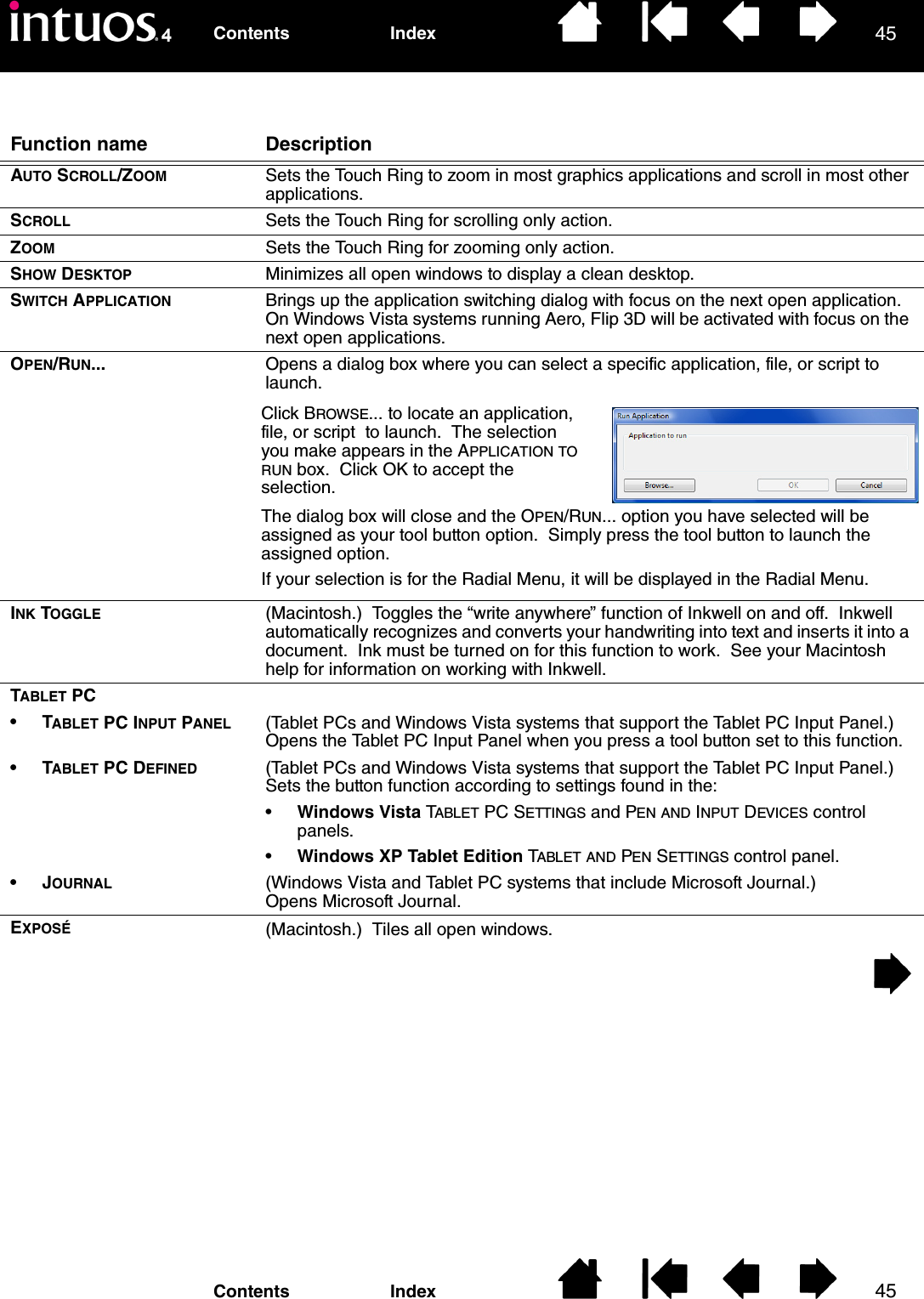 4545IndexContentsIndexContentsFunction name DescriptionAUTO SCROLL/ZOOM Sets the Touch Ring to zoom in most graphics applications and scroll in most other applications.SCROLL Sets the Touch Ring for scrolling only action.ZOOM Sets the Touch Ring for zooming only action.SHOW DESKTOP Minimizes all open windows to display a clean desktop.SWITCH APPLICATION Brings up the application switching dialog with focus on the next open application.  On Windows Vista systems running Aero, Flip 3D will be activated with focus on the next open applications.OPEN/RUN... Opens a dialog box where you can select a specific application, file, or script to launch.INK TOGGLE (Macintosh.)  Toggles the “write anywhere” function of Inkwell on and off.  Inkwell automatically recognizes and converts your handwriting into text and inserts it into a document.  Ink must be turned on for this function to work.  See your Macintosh help for information on working with Inkwell.TABLET PC•TABLET PC INPUT PANEL (Tablet PCs and Windows Vista systems that support the Tablet PC Input Panel.)  Opens the Tablet PC Input Panel when you press a tool button set to this function.•TABLET PC DEFINED (Tablet PCs and Windows Vista systems that support the Tablet PC Input Panel.)  Sets the button function according to settings found in the:•Windows Vista TABLET PC SETTINGS and PEN AND INPUT DEVICES control panels.•Windows XP Tablet Edition TABLET AND PEN SETTINGS control panel.•JOURNAL (Windows Vista and Tablet PC systems that include Microsoft Journal.)  Opens Microsoft Journal.EXPOSÉ (Macintosh.)  Tiles all open windows.Click BROWSE... to locate an application, file, or script  to launch.  The selection you make appears in the APPLICATION TO RUN box.  Click OK to accept the selection.  The dialog box will close and the OPEN/RUN... option you have selected will be assigned as your tool button option.  Simply press the tool button to launch the assigned option.If your selection is for the Radial Menu, it will be displayed in the Radial Menu.