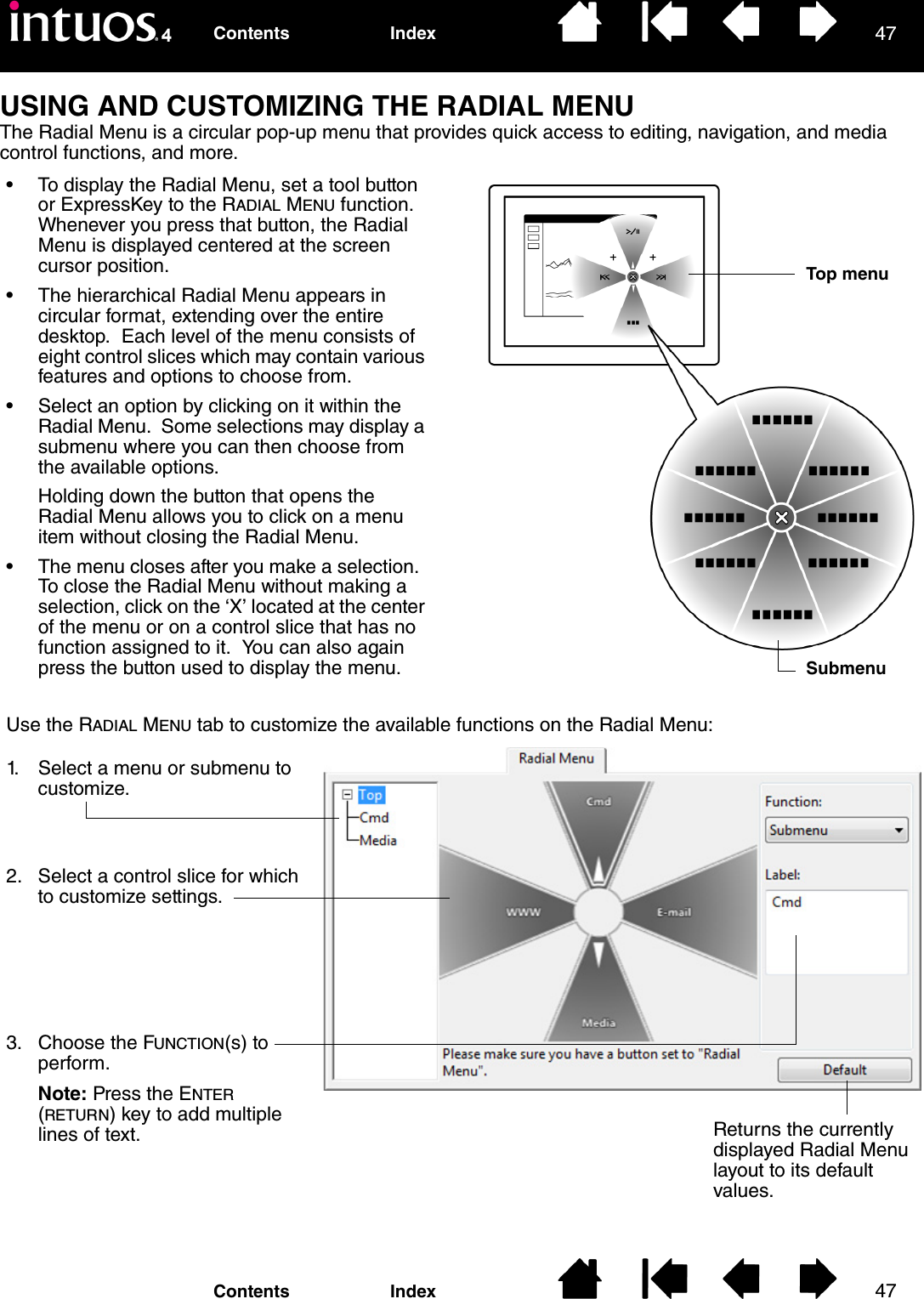 4747IndexContentsIndexContentsUSING AND CUSTOMIZING THE RADIAL MENUThe Radial Menu is a circular pop-up menu that provides quick access to editing, navigation, and media control functions, and more.• To display the Radial Menu, set a tool button or ExpressKey to the RADIAL MENU function.  Whenever you press that button, the Radial Menu is displayed centered at the screen cursor position.• The hierarchical Radial Menu appears in circular format, extending over the entire desktop.  Each level of the menu consists of eight control slices which may contain various features and options to choose from.• Select an option by clicking on it within the Radial Menu.  Some selections may display a submenu where you can then choose from the available options.Holding down the button that opens the Radial Menu allows you to click on a menu item without closing the Radial Menu.• The menu closes after you make a selection.  To close the Radial Menu without making a selection, click on the ‘X’ located at the center of the menu or on a control slice that has no function assigned to it.  You can also again press the button used to display the menu.Use the RADIAL MENU tab to customize the available functions on the Radial Menu:Returns the currently displayed Radial Menu layout to its default values.1. Select a menu or submenu to customize.2. Select a control slice for which to customize settings.3. Choose the FUNCTION(s) to perform.Note: Press the ENTER (RETURN) key to add multiple lines of text.Top menuSubmenu