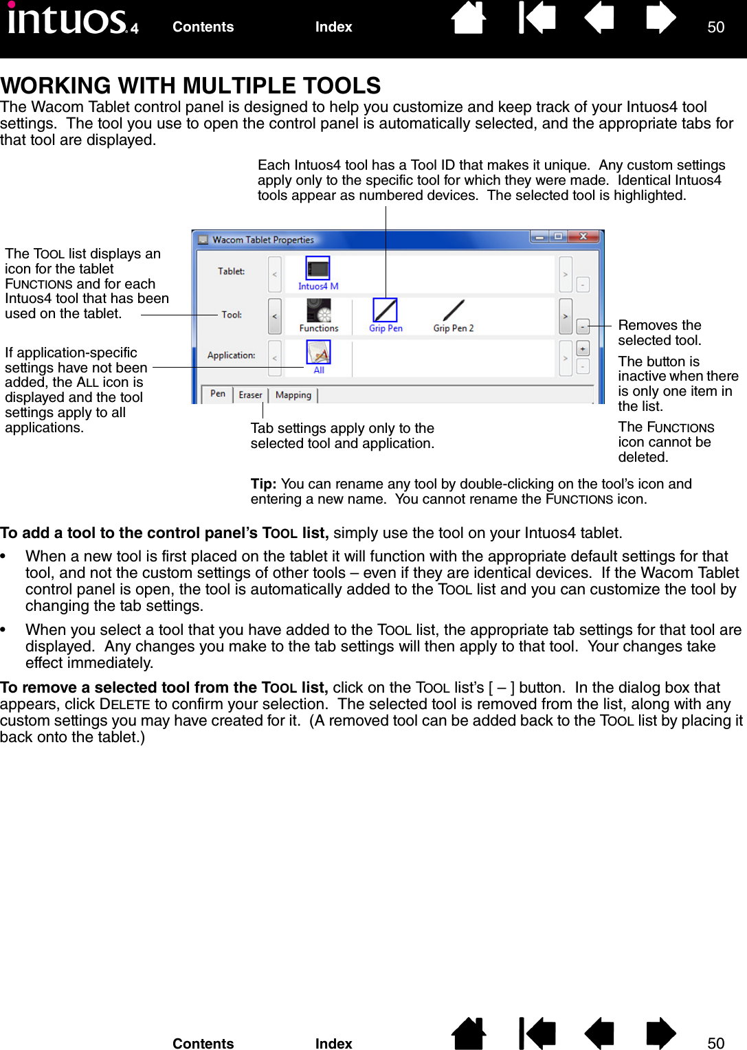 5050IndexContentsIndexContentsWORKING WITH MULTIPLE TOOLSThe Wacom Tablet control panel is designed to help you customize and keep track of your Intuos4 tool settings.  The tool you use to open the control panel is automatically selected, and the appropriate tabs for that tool are displayed.To add a tool to the control panel’s TOOL list, simply use the tool on your Intuos4 tablet.• When a new tool is first placed on the tablet it will function with the appropriate default settings for that tool, and not the custom settings of other tools – even if they are identical devices.  If the Wacom Tablet control panel is open, the tool is automatically added to the TOOL list and you can customize the tool by changing the tab settings.• When you select a tool that you have added to the TOOL list, the appropriate tab settings for that tool are displayed.  Any changes you make to the tab settings will then apply to that tool.  Your changes take effect immediately.To remove a selected tool from the TOOL list, click on the TOOL list’s [ – ] button.  In the dialog box that appears, click DELETE to confirm your selection.  The selected tool is removed from the list, along with any custom settings you may have created for it.  (A removed tool can be added back to the TOOL list by placing it back onto the tablet.)Each Intuos4 tool has a Tool ID that makes it unique.  Any custom settings apply only to the specific tool for which they were made.  Identical Intuos4 tools appear as numbered devices.  The selected tool is highlighted.Removes the selected tool.  The button is inactive when there is only one item in the list.The FUNCTIONS icon cannot be deleted.The TOOL list displays an icon for the tablet FUNCTIONS and for each Intuos4 tool that has been used on the tablet.If application-specific settings have not been added, the ALL icon is displayed and the tool settings apply to all applications.  Tab settings apply only to the selected tool and application.Tip: You can rename any tool by double-clicking on the tool’s icon and entering a new name.  You cannot rename the FUNCTIONS icon.