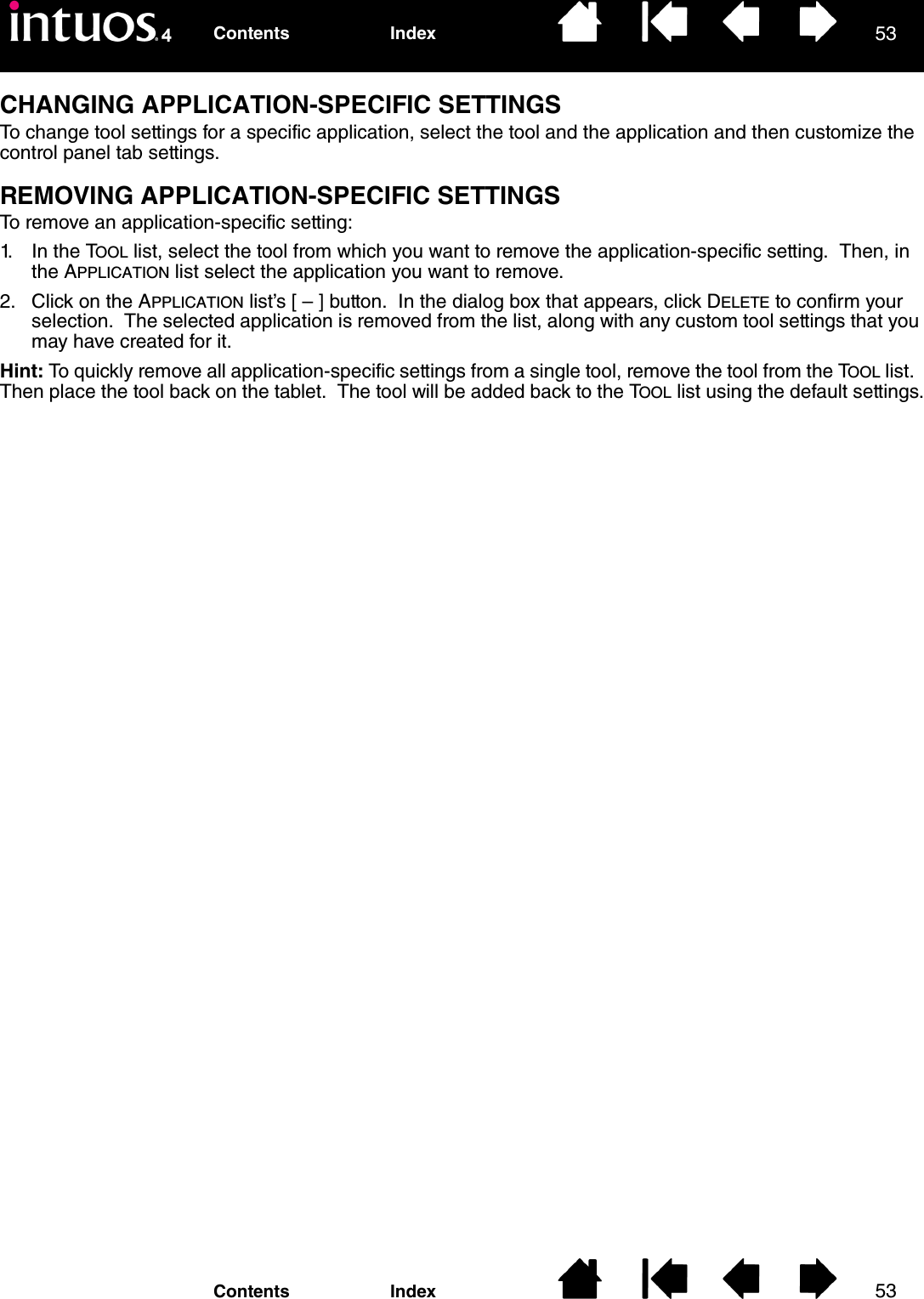 5353IndexContentsIndexContentsCHANGING APPLICATION-SPECIFIC SETTINGSTo change tool settings for a specific application, select the tool and the application and then customize the control panel tab settings.REMOVING APPLICATION-SPECIFIC SETTINGSTo remove an application-specific setting:1. In the TOOL list, select the tool from which you want to remove the application-specific setting.  Then, in the APPLICATION list select the application you want to remove.2. Click on the APPLICATION list’s [ – ] button.  In the dialog box that appears, click DELETE to confirm your selection.  The selected application is removed from the list, along with any custom tool settings that you may have created for it.Hint: To quickly remove all application-specific settings from a single tool, remove the tool from the TOOL list.  Then place the tool back on the tablet.  The tool will be added back to the TOOL list using the default settings.