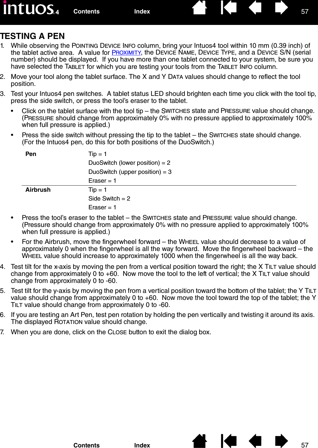 5757IndexContentsIndexContentsTESTING A PEN1. While observing the POINTING DEVICE INFO column, bring your Intuos4 tool within 10 mm (0.39 inch) of the tablet active area.  A value for PROXIMITY, the DEVICE NAME, DEVICE TYPE, and a DEVICE S/N (serial number) should be displayed.  If you have more than one tablet connected to your system, be sure you have selected the TABLET for which you are testing your tools from the TABLET INFO column.2. Move your tool along the tablet surface. The X and Y DATA values should change to reflect the tool position.3. Test your Intuos4 pen switches.  A tablet status LED should brighten each time you click with the tool tip, press the side switch, or press the tool’s eraser to the tablet.• Click on the tablet surface with the tool tip – the SWITCHES state and PRESSURE value should change.  (PRESSURE should change from approximately 0% with no pressure applied to approximately 100% when full pressure is applied.)• Press the side switch without pressing the tip to the tablet – the SWITCHES state should change.  (For the Intuos4 pen, do this for both positions of the DuoSwitch.)• Press the tool’s eraser to the tablet – the SWITCHES state and PRESSURE value should change.    (Pressure should change from approximately 0% with no pressure applied to approximately 100% when full pressure is applied.)• For the Airbrush, move the fingerwheel forward – the WHEEL value should decrease to a value of approximately 0 when the fingerwheel is all the way forward.  Move the fingerwheel backward – the WHEEL value should increase to approximately 1000 when the fingerwheel is all the way back.4. Test tilt for the x-axis by moving the pen from a vertical position toward the right; the X TILT value should change from approximately 0 to +60.  Now move the tool to the left of vertical; the X TILT value should change from approximately 0 to -60.5. Test tilt for the y-axis by moving the pen from a vertical position toward the bottom of the tablet; the Y TILT value should change from approximately 0 to +60.  Now move the tool toward the top of the tablet; the Y TILT value should change from approximately 0 to -60.6. If you are testing an Art Pen, test pen rotation by holding the pen vertically and twisting it around its axis.  The displayed ROTATION value should change.7. When you are done, click on the CLOSE button to exit the dialog box.Pen Tip = 1DuoSwitch (lower position) = 2DuoSwitch (upper position) = 3Eraser = 1Airbrush Tip = 1Side Switch = 2Eraser = 1