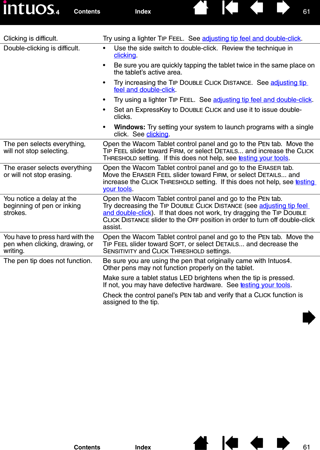 6161IndexContentsIndexContentsClicking is difficult. Try using a lighter TIP FEEL.  See adjusting tip feel and double-click.Double-clicking is difficult. • Use the side switch to double-click.  Review the technique in clicking.• Be sure you are quickly tapping the tablet twice in the same place on the tablet’s active area.• Try increasing the TIP DOUBLE CLICK DISTANCE.  See adjusting tip feel and double-click. • Try using a lighter TIP FEEL.  See adjusting tip feel and double-click.• Set an ExpressKey to DOUBLE CLICK and use it to issue double-clicks.•Windows: Try setting your system to launch programs with a single click.  See clicking.The pen selects everything, will not stop selecting.Open the Wacom Tablet control panel and go to the PEN tab.  Move the TIP FEEL slider toward FIRM, or select DETAILS... and increase the CLICK THRESHOLD setting.  If this does not help, see testing your tools.The eraser selects everything or will not stop erasing.Open the Wacom Tablet control panel and go to the ERASER tab.  Move the ERASER FEEL slider toward FIRM, or select DETAILS... and increase the CLICK THRESHOLD setting.  If this does not help, see tes t i ng  your tools.You notice a delay at the beginning of pen or inking strokes.Open the Wacom Tablet control panel and go to the PEN tab.  Try decreasing the TIP DOUBLE CLICK DISTANCE (see adjusting tip feel and double-click).  If that does not work, try dragging the TIP DOUBLE CLICK DISTANCE slider to the OFF position in order to turn off double-click assist.You have to press hard with the pen when clicking, drawing, or writing.Open the Wacom Tablet control panel and go to the PEN tab.  Move the TIP FEEL slider toward SOFT, or select DETAILS... and decrease the SENSITIVITY and CLICK THRESHOLD settings.The pen tip does not function. Be sure you are using the pen that originally came with Intuos4.  Other pens may not function properly on the tablet.Make sure a tablet status LED brightens when the tip is pressed.  If not, you may have defective hardware.  See testing your tools.Check the control panel’s PEN tab and verify that a CLICK function is assigned to the tip.