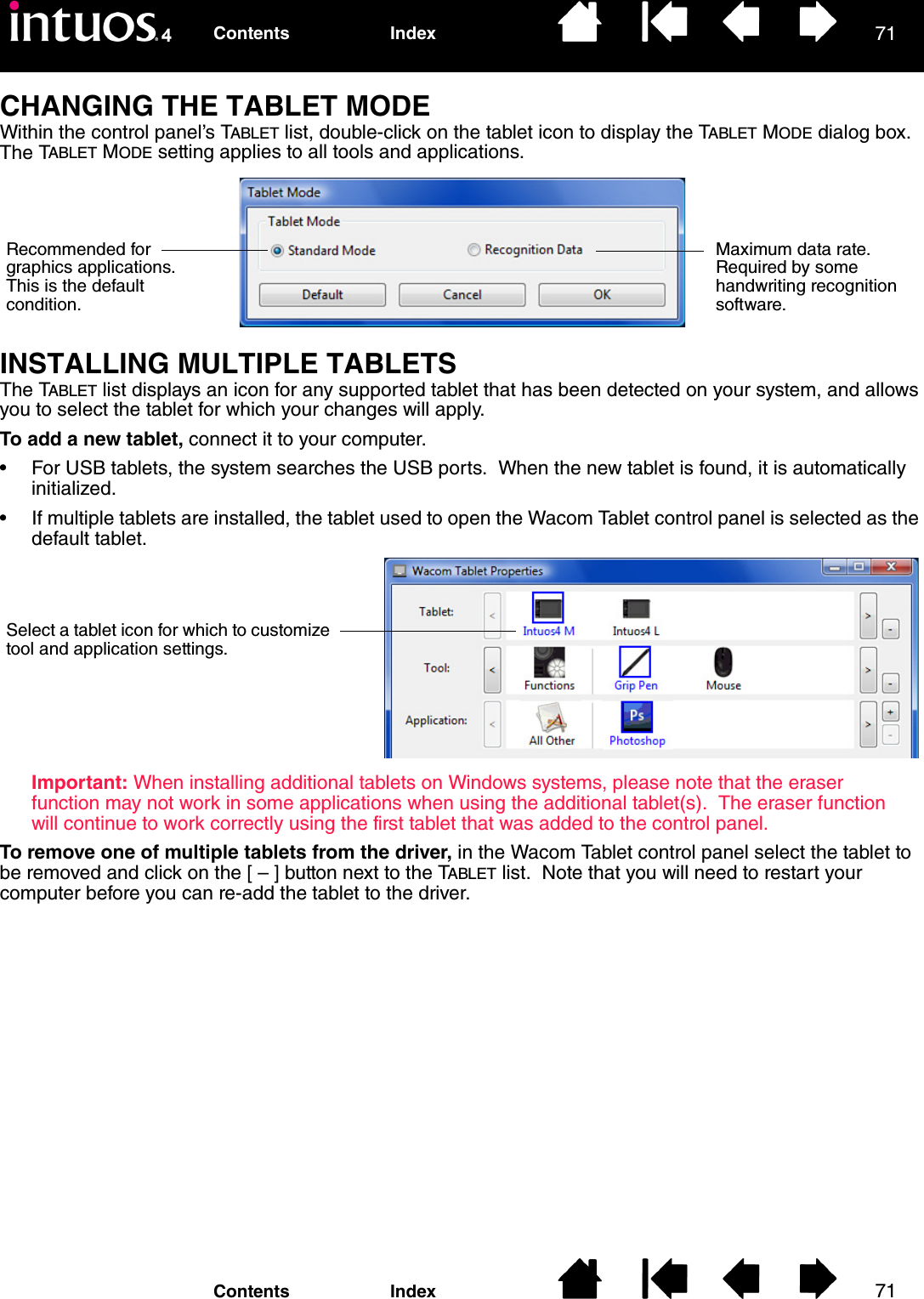 7171IndexContentsIndexContentsCHANGING THE TABLET MODEWithin the control panel’s TABLET list, double-click on the tablet icon to display the TABLET MODE dialog box.  The TABLET MODE setting applies to all tools and applications.INSTALLING MULTIPLE TABLETSThe TABLET list displays an icon for any supported tablet that has been detected on your system, and allows you to select the tablet for which your changes will apply.To add a new tablet, connect it to your computer.• For USB tablets, the system searches the USB ports.  When the new tablet is found, it is automatically initialized.• If multiple tablets are installed, the tablet used to open the Wacom Tablet control panel is selected as the default tablet.Important: When installing additional tablets on Windows systems, please note that the eraser function may not work in some applications when using the additional tablet(s).  The eraser function will continue to work correctly using the first tablet that was added to the control panel.To remove one of multiple tablets from the driver, in the Wacom Tablet control panel select the tablet to be removed and click on the [ – ] button next to the TABLET list.  Note that you will need to restart your computer before you can re-add the tablet to the driver.Recommended for graphics applications. This is the default condition.Maximum data rate.  Required by some handwriting recognition software.Select a tablet icon for which to customize tool and application settings.