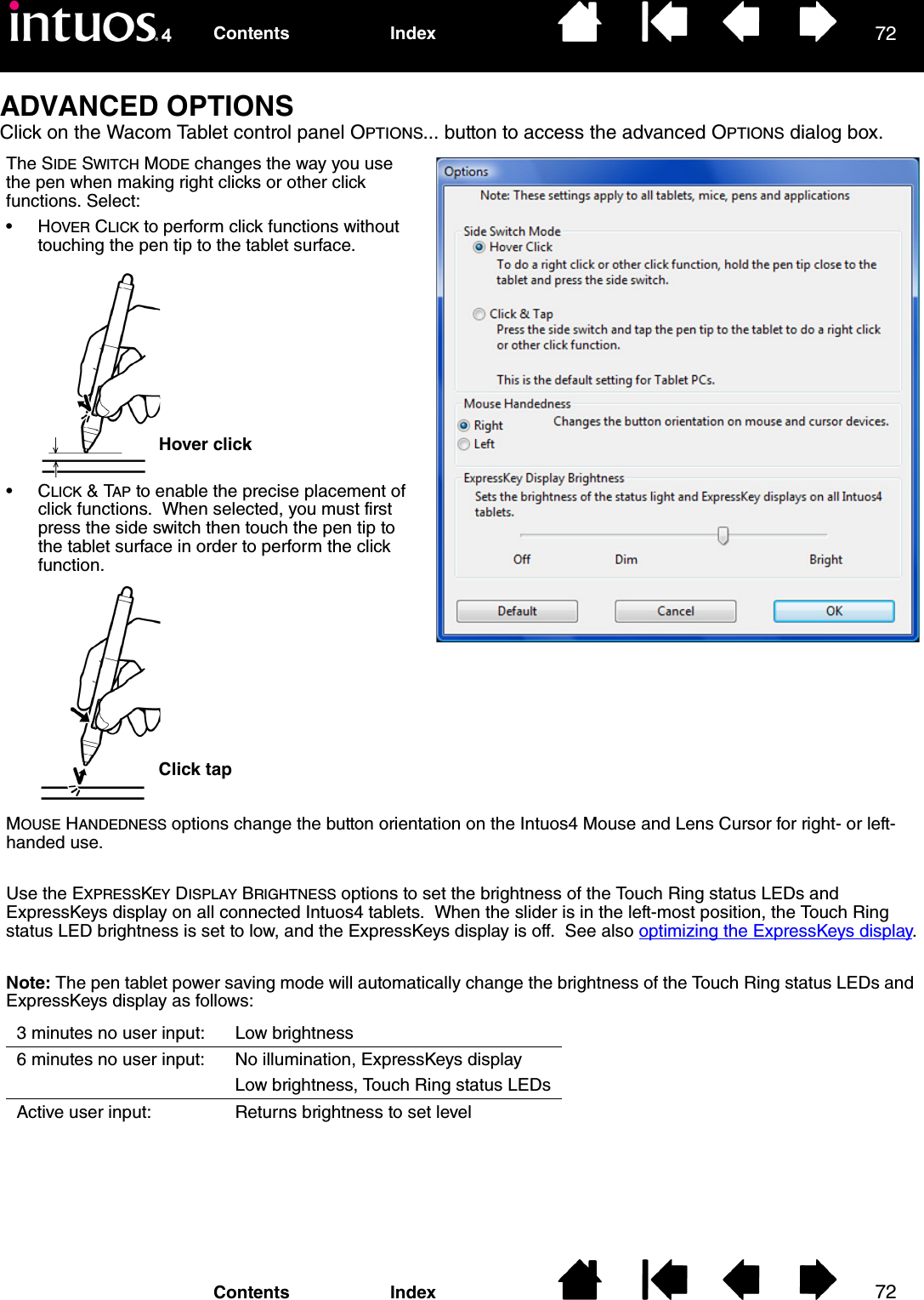 7272IndexContentsIndexContentsADVANCED OPTIONSClick on the Wacom Tablet control panel OPTIONS... button to access the advanced OPTIONS dialog box.The SIDE SWITCH MODE changes the way you use the pen when making right clicks or other click functions. Select:•HOVER CLICK to perform click functions without touching the pen tip to the tablet surface.Hover clickClick tapMOUSE HANDEDNESS options change the button orientation on the Intuos4 Mouse and Lens Cursor for right- or left-handed use.Use the EXPRESSKEY DISPLAY BRIGHTNESS options to set the brightness of the Touch Ring status LEDs and ExpressKeys display on all connected Intuos4 tablets.  When the slider is in the left-most position, the Touch Ring status LED brightness is set to low, and the ExpressKeys display is off.  See also optimizing the ExpressKeys display.Note: The pen tablet power saving mode will automatically change the brightness of the Touch Ring status LEDs and ExpressKeys display as follows:3 minutes no user input: Low brightness6 minutes no user input: No illumination, ExpressKeys displayLow brightness, Touch Ring status LEDsActive user input: Returns brightness to set level•CLICK &amp; TAP to enable the precise placement of click functions.  When selected, you must first press the side switch then touch the pen tip to the tablet surface in order to perform the click function.