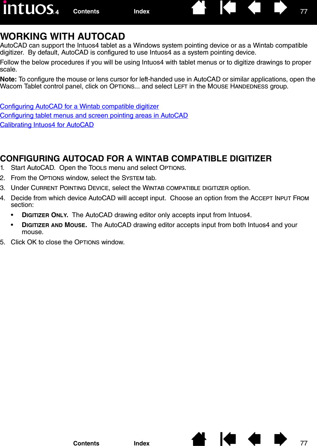 7777IndexContentsIndexContentsWORKING WITH AUTOCADAutoCAD can support the Intuos4 tablet as a Windows system pointing device or as a Wintab compatible digitizer.  By default, AutoCAD is configured to use Intuos4 as a system pointing device.Follow the below procedures if you will be using Intuos4 with tablet menus or to digitize drawings to proper scale.Note: To configure the mouse or lens cursor for left-handed use in AutoCAD or similar applications, open the Wacom Tablet control panel, click on OPTIONS... and select LEFT in the MOUSE HANDEDNESS group.Configuring AutoCAD for a Wintab compatible digitizerConfiguring tablet menus and screen pointing areas in AutoCADCalibrating Intuos4 for AutoCADCONFIGURING AUTOCAD FOR A WINTAB COMPATIBLE DIGITIZER1. Start AutoCAD.  Open the TOOLS menu and select OPTIONS.2. From the OPTIONS window, select the SYSTEM tab.3. Under CURRENT POINTING DEVICE, select the WINTAB COMPATIBLE DIGITIZER option.4. Decide from which device AutoCAD will accept input.  Choose an option from the ACCEPT INPUT FROM section:•DIGITIZER ONLY.  The AutoCAD drawing editor only accepts input from Intuos4.•DIGITIZER AND MOUSE.  The AutoCAD drawing editor accepts input from both Intuos4 and your mouse.5. Click OK to close the OPTIONS window.