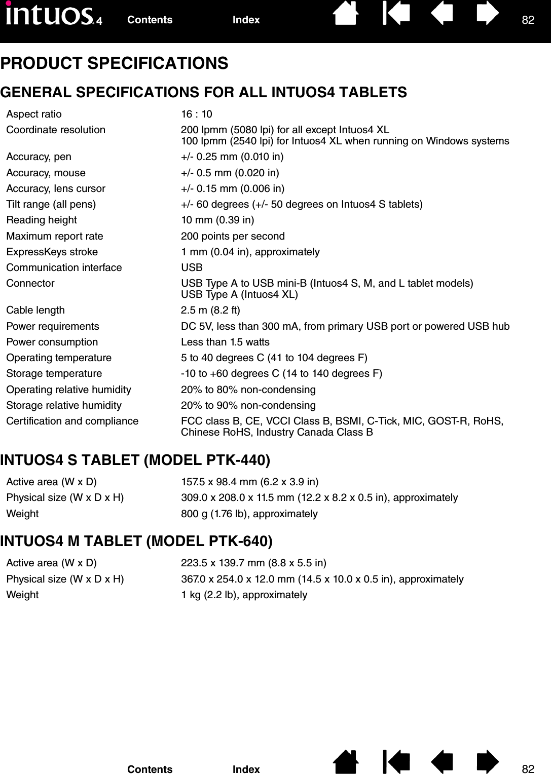 8282IndexContentsIndexContentsPRODUCT SPECIFICATIONSGENERAL SPECIFICATIONS FOR ALL INTUOS4 TABLETSINTUOS4 S TABLET (MODEL PTK-440)INTUOS4 M TABLET (MODEL PTK-640)Aspect ratio 16 : 10Coordinate resolution 200 lpmm (5080 lpi) for all except Intuos4 XL100 lpmm (2540 lpi) for Intuos4 XL when running on Windows systemsAccuracy, pen +/- 0.25 mm (0.010 in)Accuracy, mouse +/- 0.5 mm (0.020 in)Accuracy, lens cursor +/- 0.15 mm (0.006 in)Tilt range (all pens) +/- 60 degrees (+/- 50 degrees on Intuos4 S tablets)Reading height 10 mm (0.39 in)Maximum report rate 200 points per secondExpressKeys stroke 1 mm (0.04 in), approximatelyCommunication interface USBConnector USB Type A to USB mini-B (Intuos4 S, M, and L tablet models)USB Type A (Intuos4 XL)Cable length 2.5 m (8.2 ft)Power requirements DC 5V, less than 300 mA, from primary USB port or powered USB hubPower consumption Less than 1.5 wattsOperating temperature 5 to 40 degrees C (41 to 104 degrees F)Storage temperature -10 to +60 degrees C (14 to 140 degrees F)Operating relative humidity 20% to 80% non-condensingStorage relative humidity 20% to 90% non-condensingCertification and compliance FCC class B, CE, VCCI Class B, BSMI, C-Tick, MIC, GOST-R, RoHS, Chinese RoHS, Industry Canada Class BActive area (W x D) 157.5 x 98.4 mm (6.2 x 3.9 in)Physical size (W x D x H) 309.0 x 208.0 x 11.5 mm (12.2 x 8.2 x 0.5 in), approximatelyWeight 800 g (1.76 lb), approximatelyActive area (W x D) 223.5 x 139.7 mm (8.8 x 5.5 in)Physical size (W x D x H) 367.0 x 254.0 x 12.0 mm (14.5 x 10.0 x 0.5 in), approximatelyWeight 1 kg (2.2 lb), approximately
