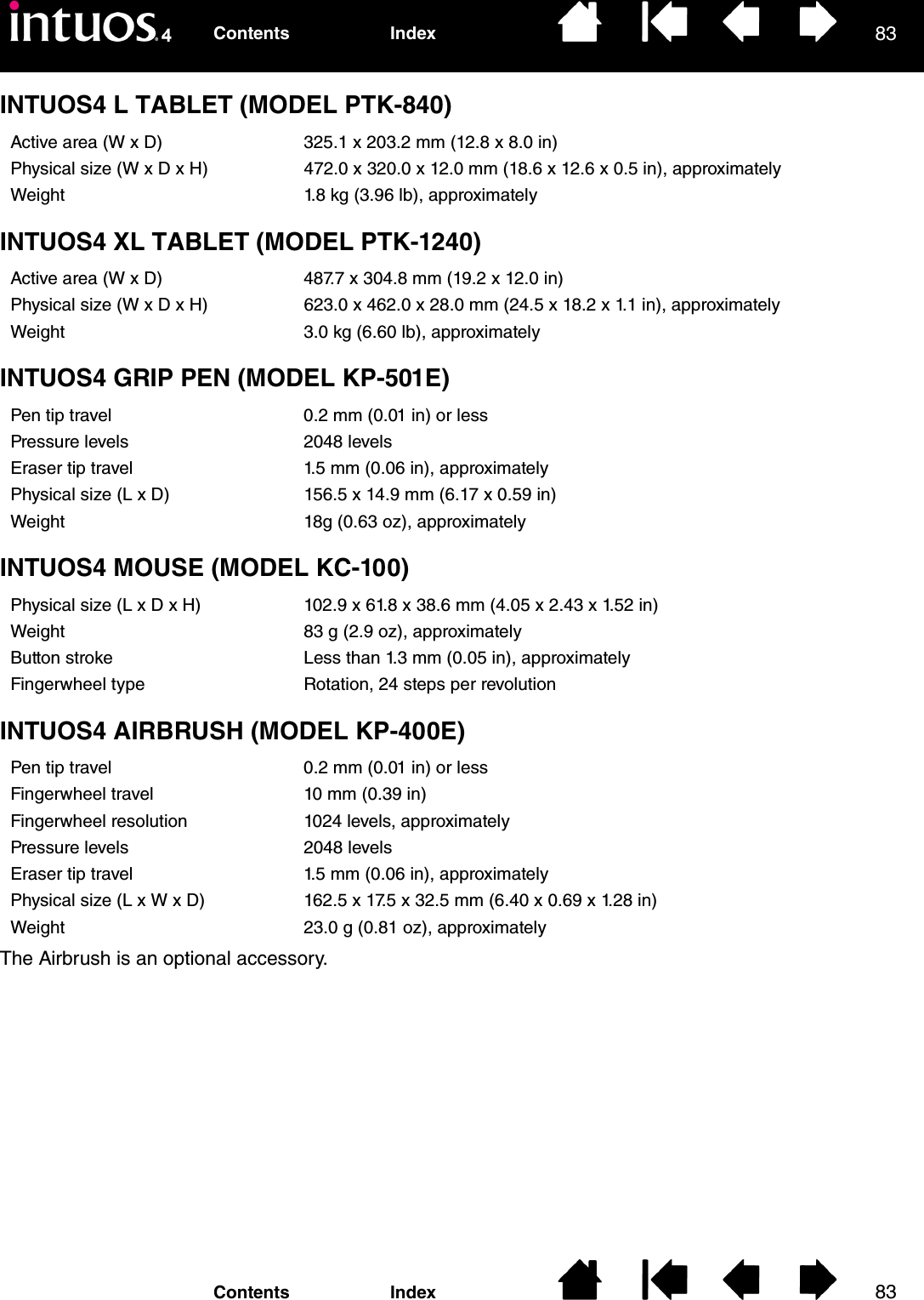 8383IndexContentsIndexContentsINTUOS4 L TABLET (MODEL PTK-840)INTUOS4 XL TABLET (MODEL PTK-1240)INTUOS4 GRIP PEN (MODEL KP-501E)INTUOS4 MOUSE (MODEL KC-100)INTUOS4 AIRBRUSH (MODEL KP-400E)The Airbrush is an optional accessory.Active area (W x D) 325.1 x 203.2 mm (12.8 x 8.0 in)Physical size (W x D x H) 472.0 x 320.0 x 12.0 mm (18.6 x 12.6 x 0.5 in), approximatelyWeight 1.8 kg (3.96 lb), approximatelyActive area (W x D) 487.7 x 304.8 mm (19.2 x 12.0 in)Physical size (W x D x H) 623.0 x 462.0 x 28.0 mm (24.5 x 18.2 x 1.1 in), approximatelyWeight 3.0 kg (6.60 lb), approximatelyPen tip travel 0.2 mm (0.01 in) or lessPressure levels 2048 levelsEraser tip travel 1.5 mm (0.06 in), approximatelyPhysical size (L x D) 156.5 x 14.9 mm (6.17 x 0.59 in)Weight 18g (0.63 oz), approximatelyPhysical size (L x D x H) 102.9 x 61.8 x 38.6 mm (4.05 x 2.43 x 1.52 in)Weight 83 g (2.9 oz), approximatelyButton stroke Less than 1.3 mm (0.05 in), approximatelyFingerwheel type Rotation, 24 steps per revolutionPen tip travel 0.2 mm (0.01 in) or lessFingerwheel travel 10 mm (0.39 in)Fingerwheel resolution 1024 levels, approximatelyPressure levels 2048 levelsEraser tip travel 1.5 mm (0.06 in), approximatelyPhysical size (L x W x D) 162.5 x 17.5 x 32.5 mm (6.40 x 0.69 x 1.28 in)Weight 23.0 g (0.81 oz), approximately