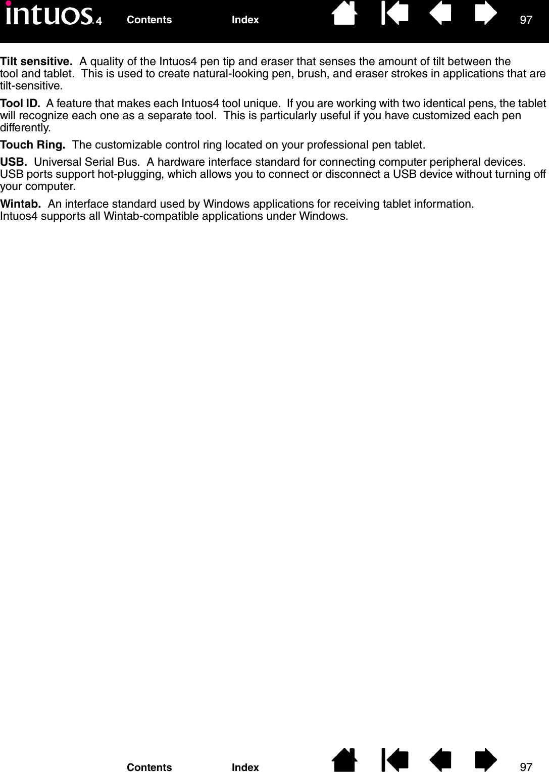 9797IndexContentsIndexContentsTilt sensitive.  A quality of the Intuos4 pen tip and eraser that senses the amount of tilt between the tool and tablet.  This is used to create natural-looking pen, brush, and eraser strokes in applications that are tilt-sensitive.Tool ID.  A feature that makes each Intuos4 tool unique.  If you are working with two identical pens, the tablet will recognize each one as a separate tool.  This is particularly useful if you have customized each pen differently.Touch Ring.  The customizable control ring located on your professional pen tablet.USB.  Universal Serial Bus.  A hardware interface standard for connecting computer peripheral devices.  USB ports support hot-plugging, which allows you to connect or disconnect a USB device without turning off your computer.Wintab.  An interface standard used by Windows applications for receiving tablet information.  Intuos4 supports all Wintab-compatible applications under Windows.