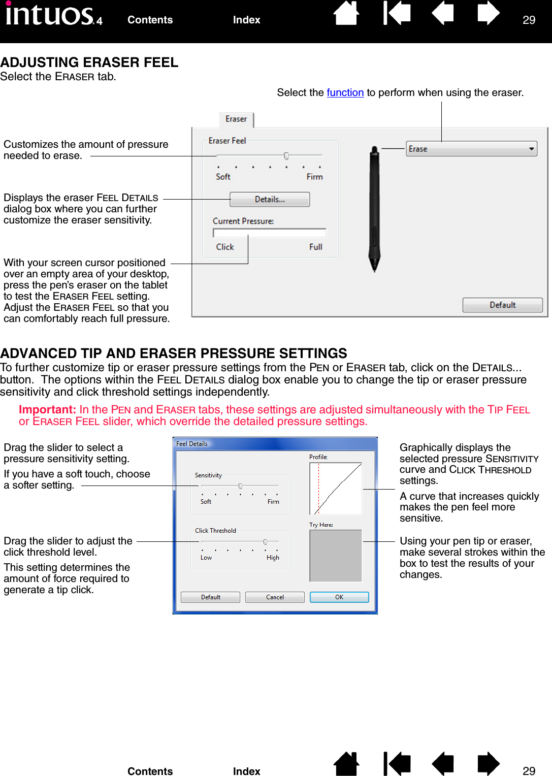 2929IndexContentsIndexContentsADJUSTING ERASER FEELSelect the ERASER tab.ADVANCED TIP AND ERASER PRESSURE SETTINGSTo further customize tip or eraser pressure settings from the PEN or ERASER tab, click on the DETAILS... button.  The options within the FEEL DETAILS dialog box enable you to change the tip or eraser pressure sensitivity and click threshold settings independently.Important: In the PEN and ERASER tabs, these settings are adjusted simultaneously with the TIP FEEL or ERASER FEEL slider, which override the detailed pressure settings.Select the function to perform when using the eraser.Customizes the amount of pressure needed to erase.Displays the eraser FEEL DETAILS dialog box where you can further customize the eraser sensitivity.With your screen cursor positioned over an empty area of your desktop, press the pen’s eraser on the tablet to test the ERASER FEEL setting.  Adjust the ERASER FEEL so that you can comfortably reach full pressure.Drag the slider to select a pressure sensitivity setting.If you have a soft touch, choose a softer setting.Drag the slider to adjust the click threshold level.This setting determines the amount of force required to generate a tip click.Graphically displays the selected pressure SENSITIVITY curve and CLICK THRESHOLD settings.A curve that increases quickly makes the pen feel more sensitive.Using your pen tip or eraser, make several strokes within the box to test the results of your changes.