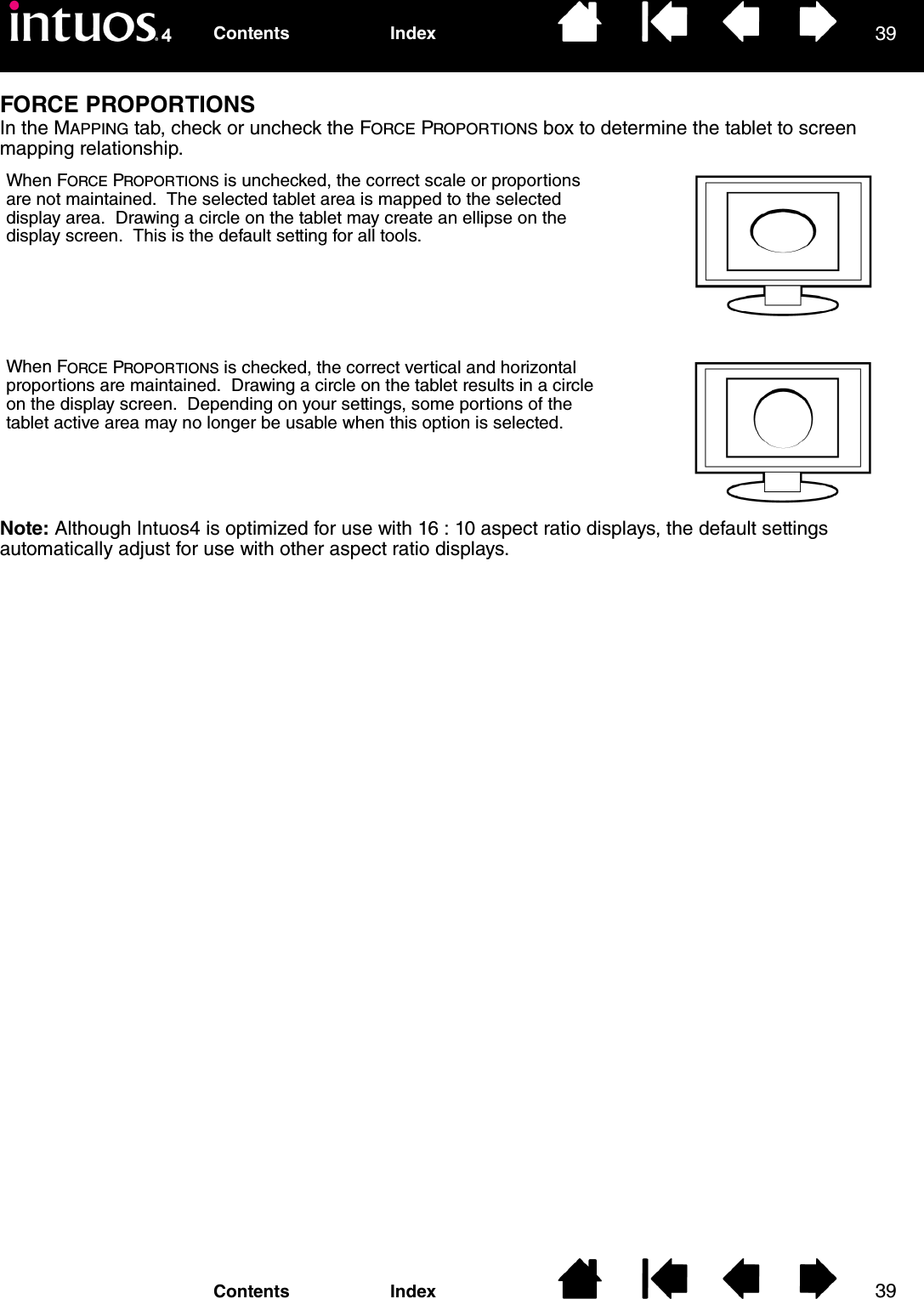 3939IndexContentsIndexContentsFORCE PROPORTIONSIn the MAPPING tab, check or uncheck the FORCE PROPORTIONS box to determine the tablet to screen mapping relationship.Note: Although Intuos4 is optimized for use with 16 : 10 aspect ratio displays, the default settings automatically adjust for use with other aspect ratio displays.When FORCE PROPORTIONS is unchecked, the correct scale or proportions are not maintained.  The selected tablet area is mapped to the selected display area.  Drawing a circle on the tablet may create an ellipse on the display screen.  This is the default setting for all tools.When FORCE PROPORTIONS is checked, the correct vertical and horizontal proportions are maintained.  Drawing a circle on the tablet results in a circle on the display screen.  Depending on your settings, some portions of the tablet active area may no longer be usable when this option is selected.