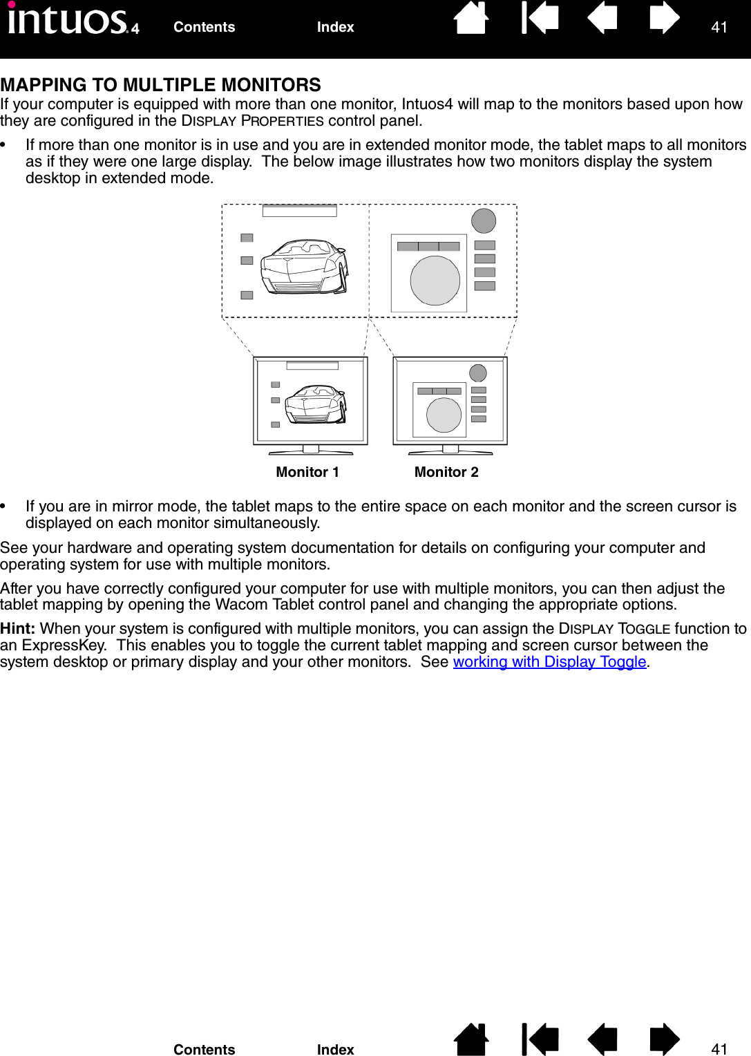 4141IndexContentsIndexContentsMAPPING TO MULTIPLE MONITORSIf your computer is equipped with more than one monitor, Intuos4 will map to the monitors based upon how they are configured in the DISPLAY PROPERTIES control panel.• If more than one monitor is in use and you are in extended monitor mode, the tablet maps to all monitors as if they were one large display.  The below image illustrates how two monitors display the system desktop in extended mode.• If you are in mirror mode, the tablet maps to the entire space on each monitor and the screen cursor is displayed on each monitor simultaneously.See your hardware and operating system documentation for details on configuring your computer and operating system for use with multiple monitors.After you have correctly configured your computer for use with multiple monitors, you can then adjust the tablet mapping by opening the Wacom Tablet control panel and changing the appropriate options.Hint: When your system is configured with multiple monitors, you can assign the DISPLAY TOGGLE function to an ExpressKey.  This enables you to toggle the current tablet mapping and screen cursor between the system desktop or primary display and your other monitors.  See working with Display Toggle.Monitor 1 Monitor 2
